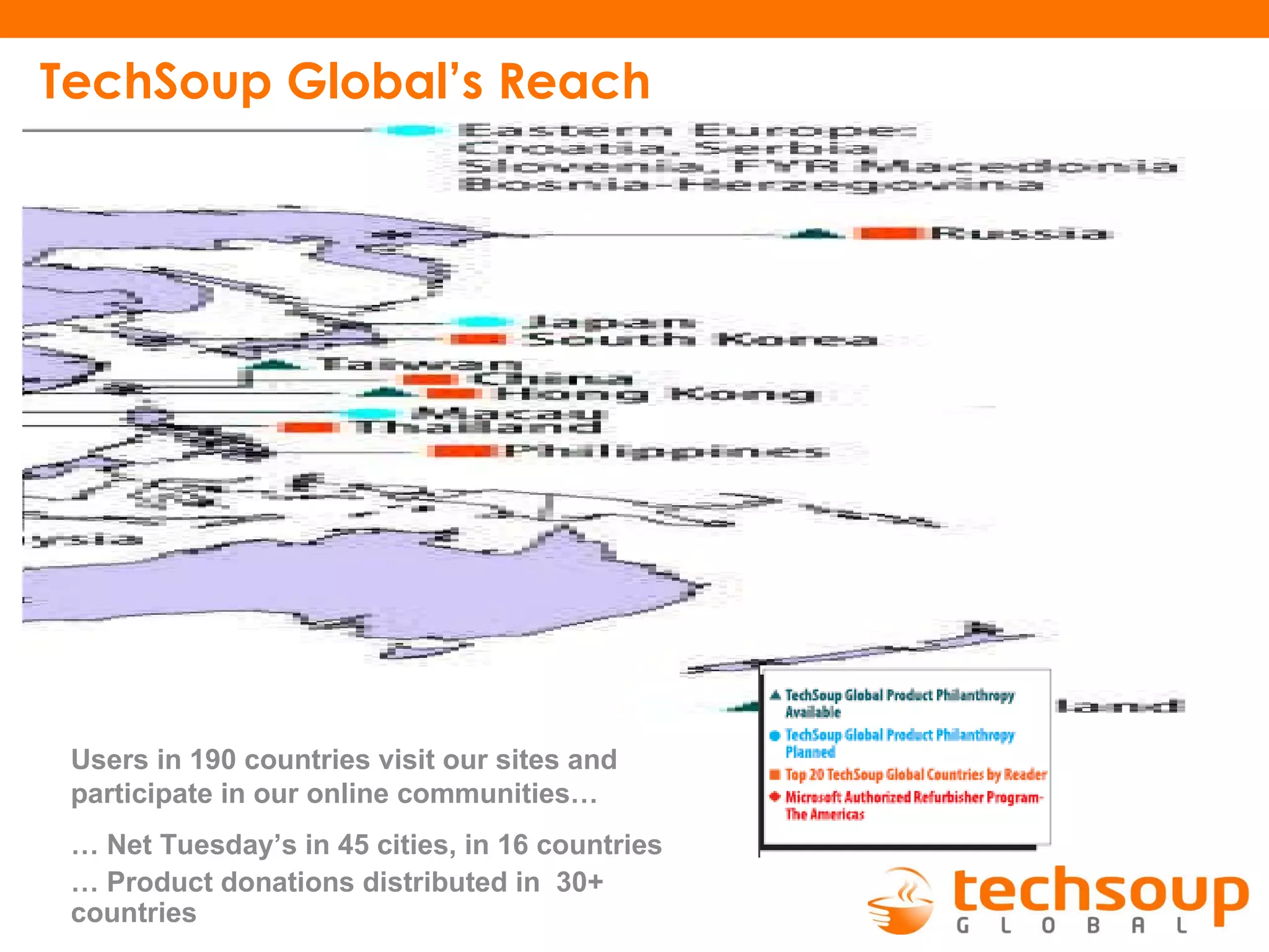 TechSoup Global’s Reach  Users in 190 countries visit our sites and participate in our online communities… …  Net Tuesday’s in 45 cities, in 16 countries …  Product donations distributed in  30+ countries 