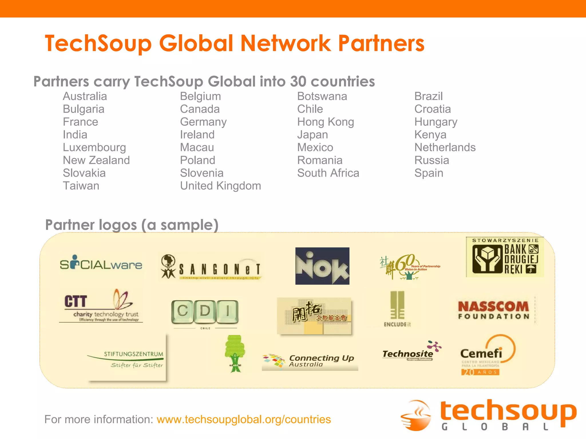 TechSoup Global Network Partners Partners carry TechSoup Global into 30 countries Australia Belgium Botswana Brazil Bulgaria Canada Chile Croatia France Germany Hong Kong Hungary India Ireland Japan Kenya Luxembourg Macau Mexico Netherlands New Zealand Poland Romania Russia Slovakia Slovenia South Africa Spain Taiwan United Kingdom Partner logos (a sample) For more information:  www.techsoupglobal.org/countries   