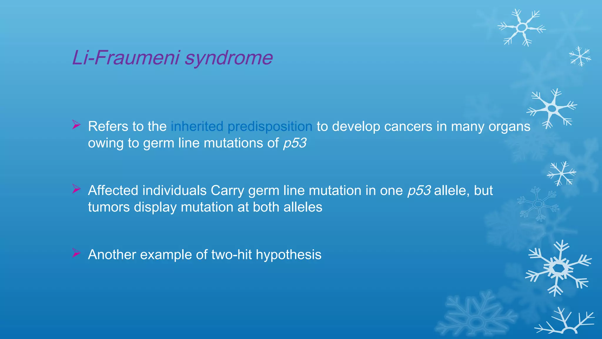 Li-Fraumeni syndrome
 Refers to the inherited predisposition to develop cancers in many organs
owing to germ line mutations of p53
 Affected individuals Carry germ line mutation in one p53 allele, but
tumors display mutation at both alleles
 Another example of two-hit hypothesis
 