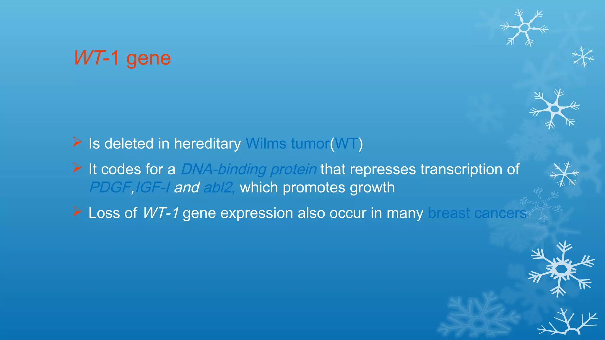 WT-1 gene
 Is deleted in hereditary Wilms tumor(WT)
 It codes for a DNA-binding protein that represses transcription of
PDGF,IGF-I and abl2, which promotes growth
 Loss of WT-1 gene expression also occur in many breast cancers
 