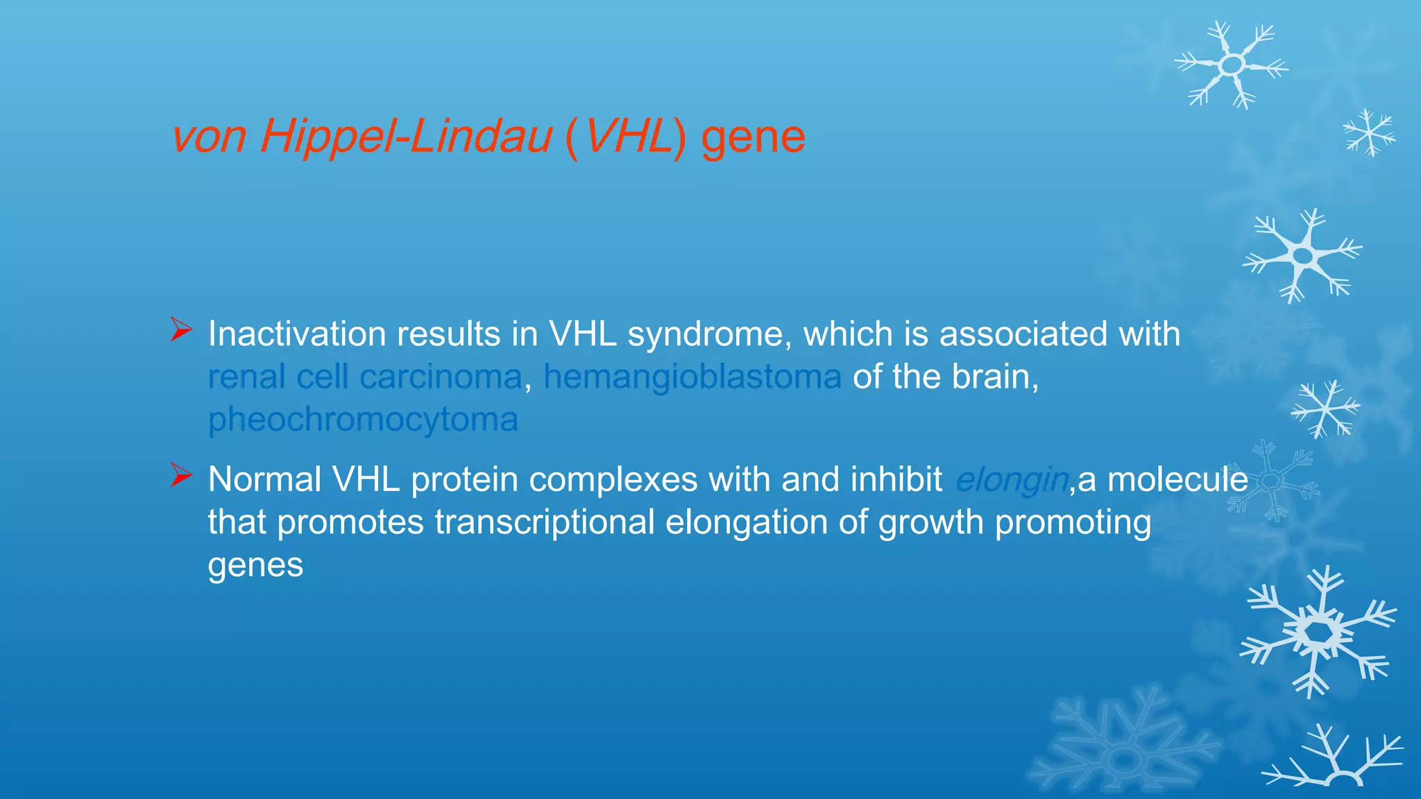 von Hippel-Lindau (VHL) gene
 Inactivation results in VHL syndrome, which is associated with
renal cell carcinoma, hemangioblastoma of the brain,
pheochromocytoma
 Normal VHL protein complexes with and inhibit elongin,a molecule
that promotes transcriptional elongation of growth promoting
genes
 