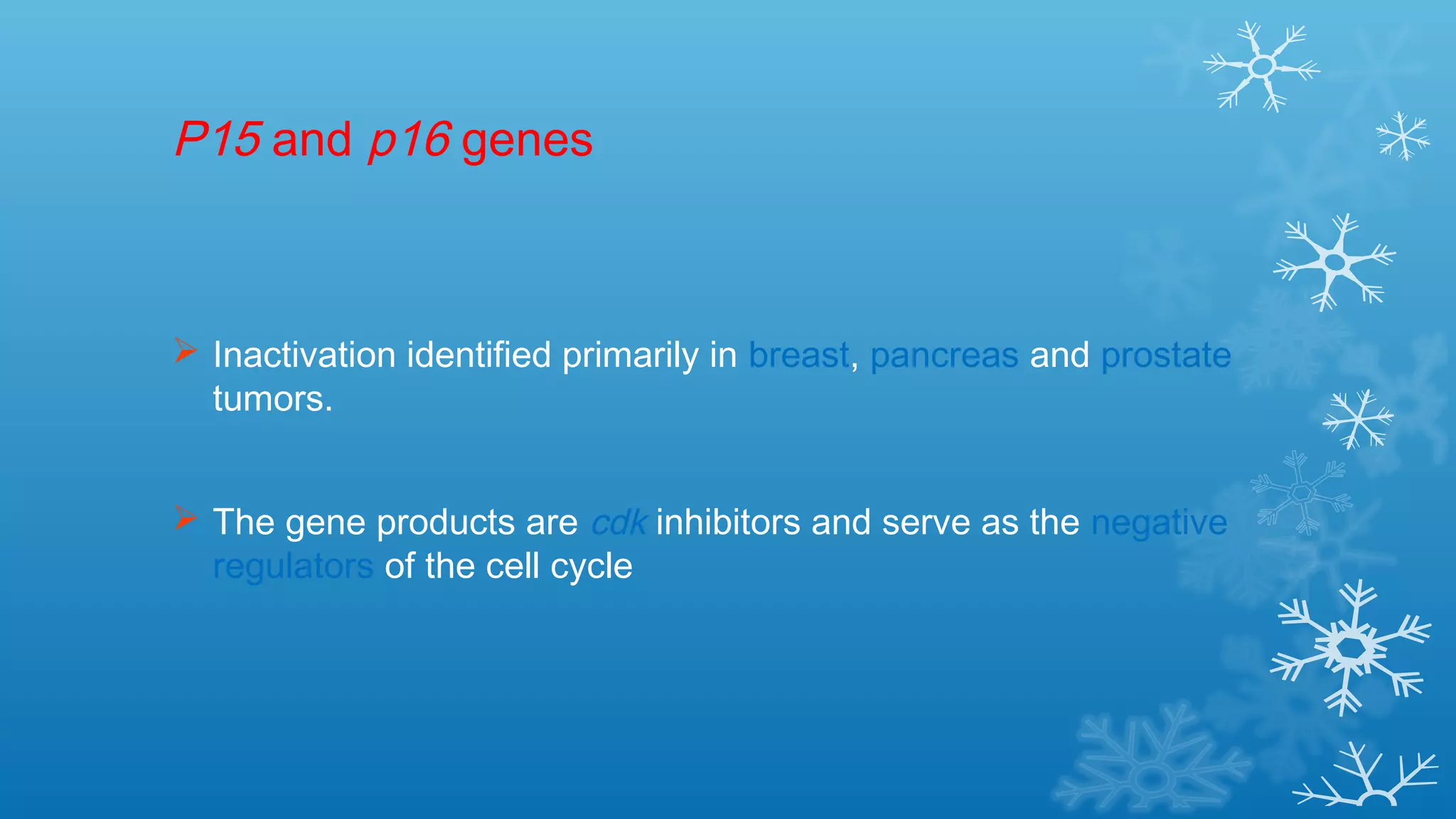 P15 and p16 genes
 Inactivation identified primarily in breast, pancreas and prostate
tumors.
 The gene products are cdk inhibitors and serve as the negative
regulators of the cell cycle
 