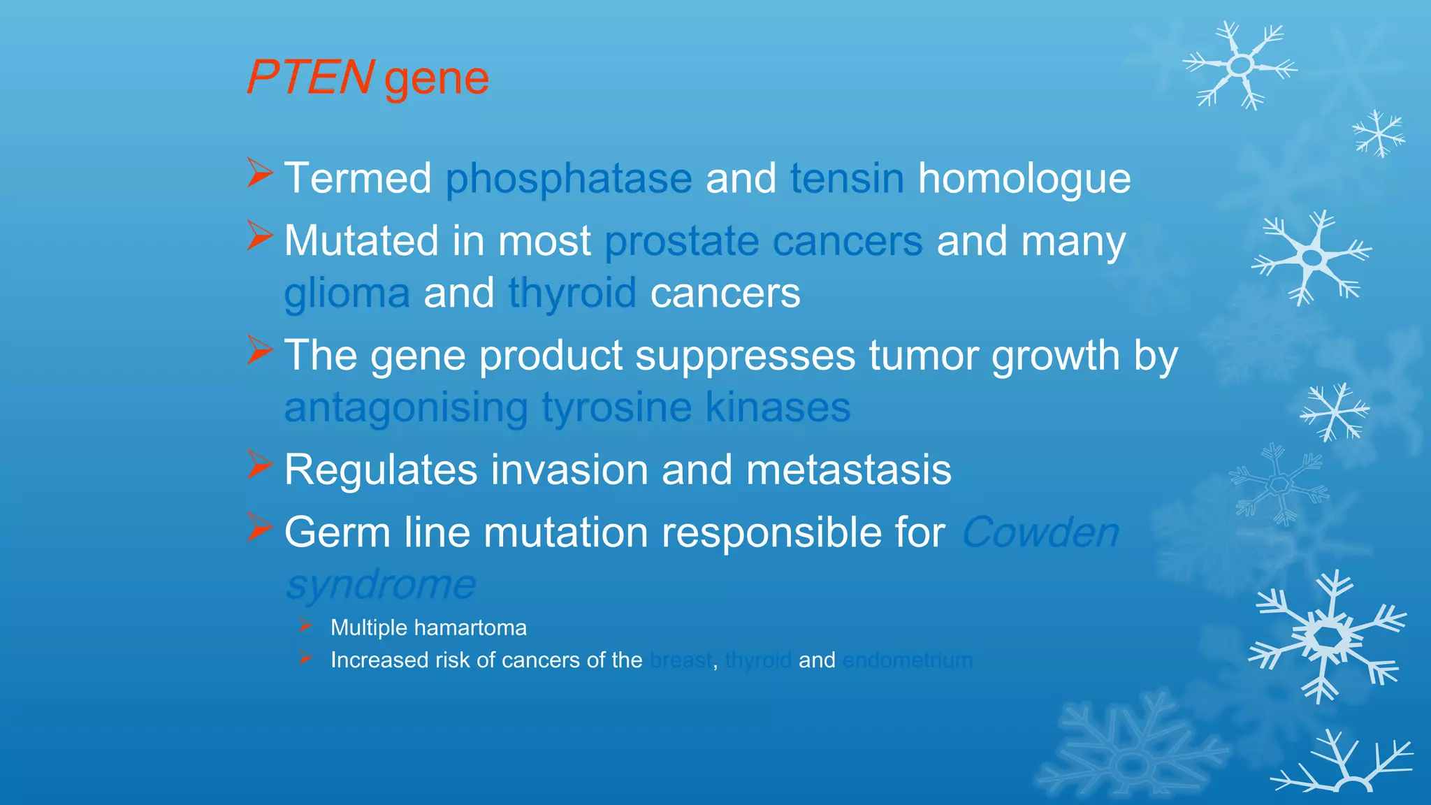 PTEN gene
Termed phosphatase and tensin homologue
Mutated in most prostate cancers and many
glioma and thyroid cancers
The gene product suppresses tumor growth by
antagonising tyrosine kinases
Regulates invasion and metastasis
Germ line mutation responsible for Cowden
syndrome
 Multiple hamartoma
 Increased risk of cancers of the breast, thyroid and endometrium
 