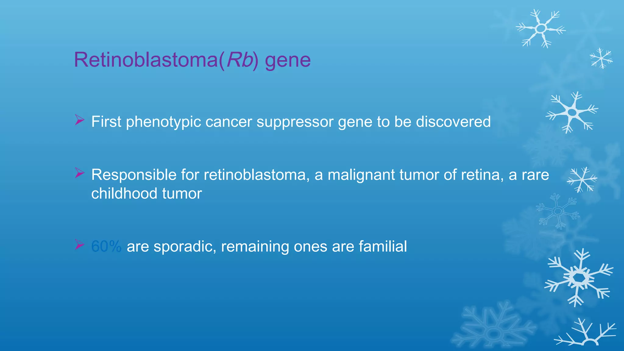 Retinoblastoma(Rb) gene
 First phenotypic cancer suppressor gene to be discovered
 Responsible for retinoblastoma, a malignant tumor of retina, a rare
childhood tumor
 60% are sporadic, remaining ones are familial
 