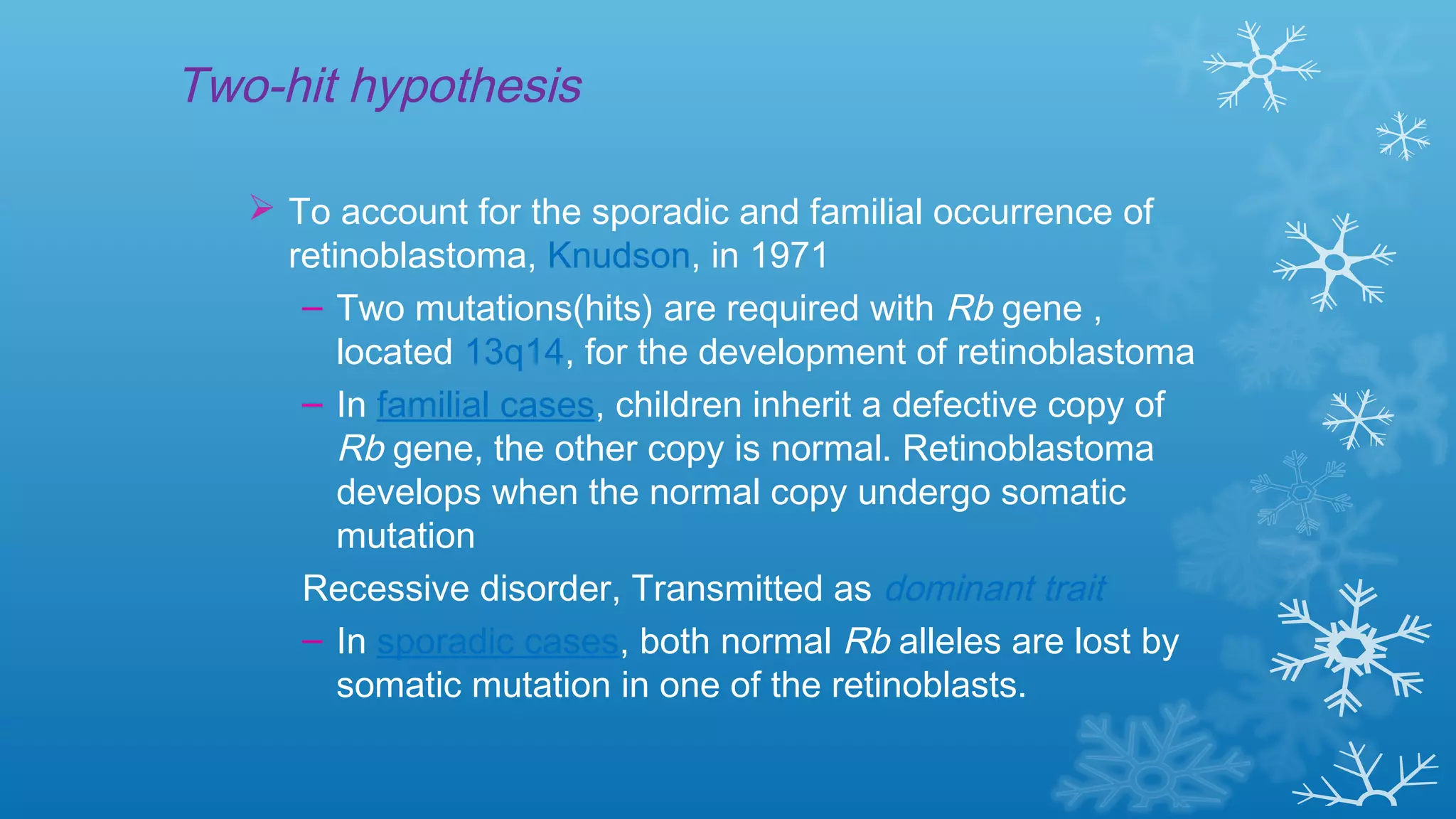 Two-hit hypothesis
 To account for the sporadic and familial occurrence of
retinoblastoma, Knudson, in 1971
– Two mutations(hits) are required with Rb gene ,
located 13q14, for the development of retinoblastoma
– In familial cases, children inherit a defective copy of
Rb gene, the other copy is normal. Retinoblastoma
develops when the normal copy undergo somatic
mutation
Recessive disorder, Transmitted as dominant trait
– In sporadic cases, both normal Rb alleles are lost by
somatic mutation in one of the retinoblasts.
 