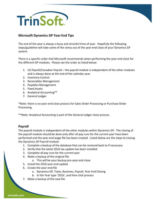  
    trinsoft.com
 
 
 
 
 
Microsoft Dynamics GP Year‐End Tips 
 
The end of the year is always a busy and stressful time of year.  Hopefully the following 
steps/guideline will take some of the stress out of the year‐end close of your Dynamics GP 
system. 
 
There is a specific order that Microsoft recommends when performing the year‐end close for 
the different GP modules.  Please see the order as listed below: 
 
1. US Payroll/Canadian Payroll – the payroll module is independent of the other modules 
and is always done at the end of the calendar year. 
2. Inventory Control 
3. Receivables Management 
4. Payables Management 
5. Fixed Assets 
6. Analytical Accounting** 
7. General Ledger 
 
*Note: there is no year‐end close process for Sales Order Processing or Purchase Order 
Processing. 
 
**Note: Analytical Accounting is part of the General Ledger close process. 
 
 
Payroll 
The payroll module is independent of the other modules within Dynamics GP.  The closing of 
the payroll module should be done only after all pay runs for the current year have been 
performed and the year‐end wage file has been created.  Listed below are the steps to closing 
the Dynamics GP Payroll module: 
1. Complete a backup of the database that can be restored back to if necessary 
2. Verify that the latest 2016 tax update has been installed 
3. Complete all pay runs for the current year 
4. Make a backup of the original file 
a. This will be your backup pre‐year‐end close 
5. Install the 2016 year‐end update 
6. Create the year‐end file 
a. Dynamics GP, Tools, Routines, Payroll, Year‐End Closing 
b. In the Year type ‘2016’, and then click process 
7. Make a backup of the new file 
 