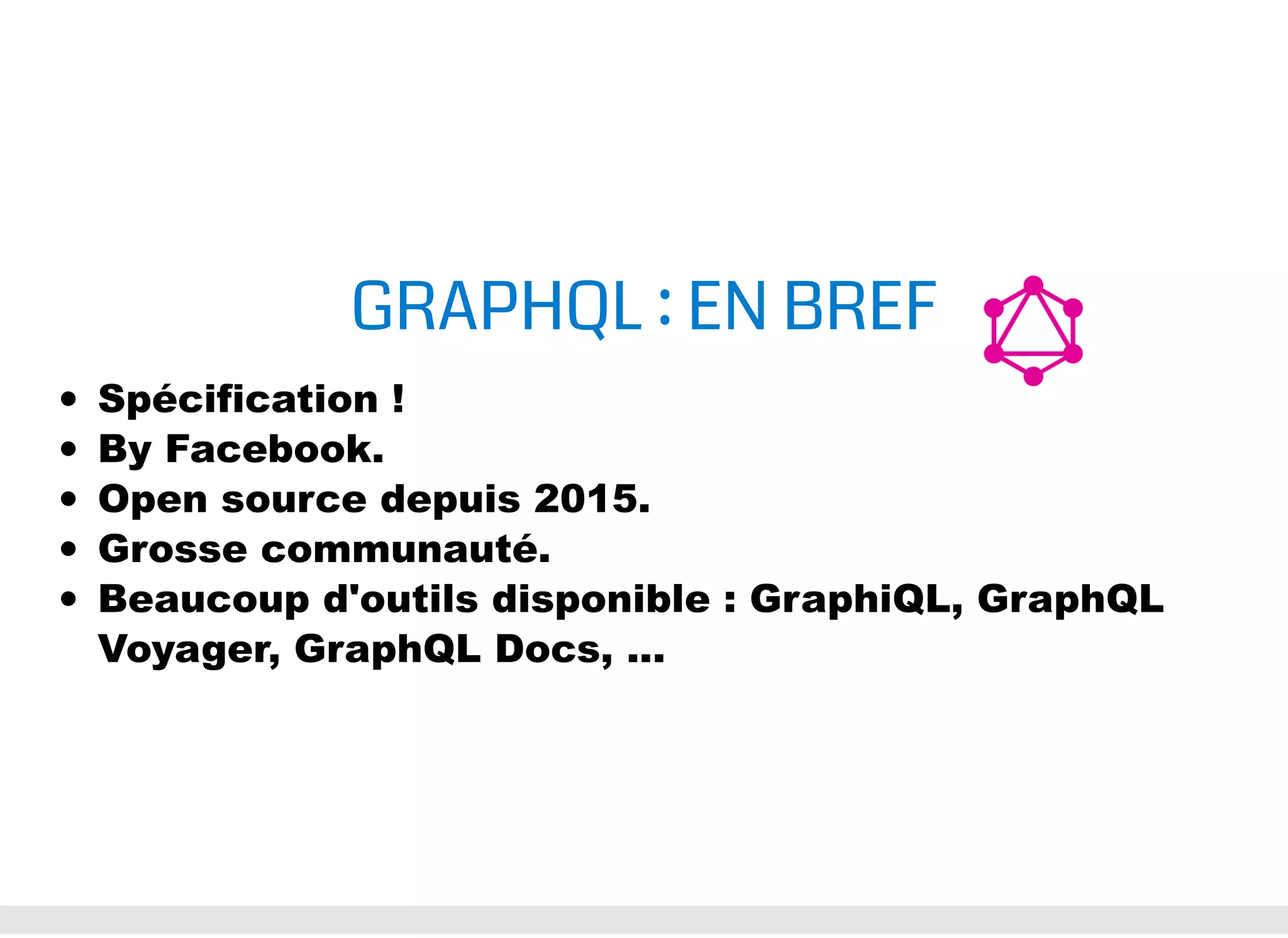 GRAPHQL : EN BREF Spécification ! By Facebook. Open source depuis 2015. Grosse communauté. Beaucoup d'outils disponible : GraphiQL, GraphQL Voyager, GraphQL Docs, ... 