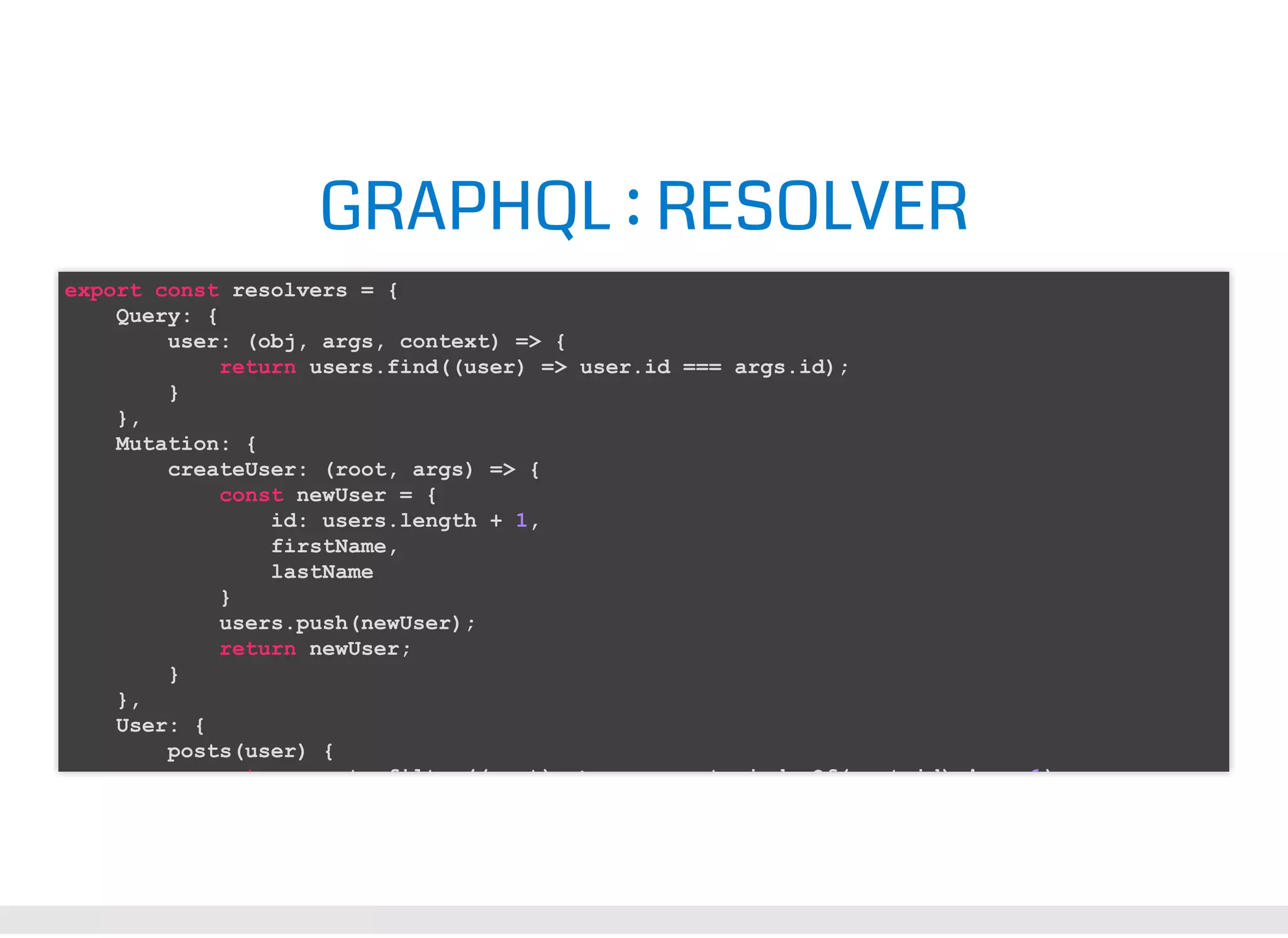GRAPHQL : RESOLVER export const resolvers = { Query: { user: (obj, args, context) => { return users.find((user) => user.id === args.id); } }, Mutation: { createUser: (root, args) => { const newUser = { id: users.length + 1, firstName, lastName } users.push(newUser); return newUser; } }, User: { posts(user) { t t filt (( t) > t i d Of( t id) ! 1) 