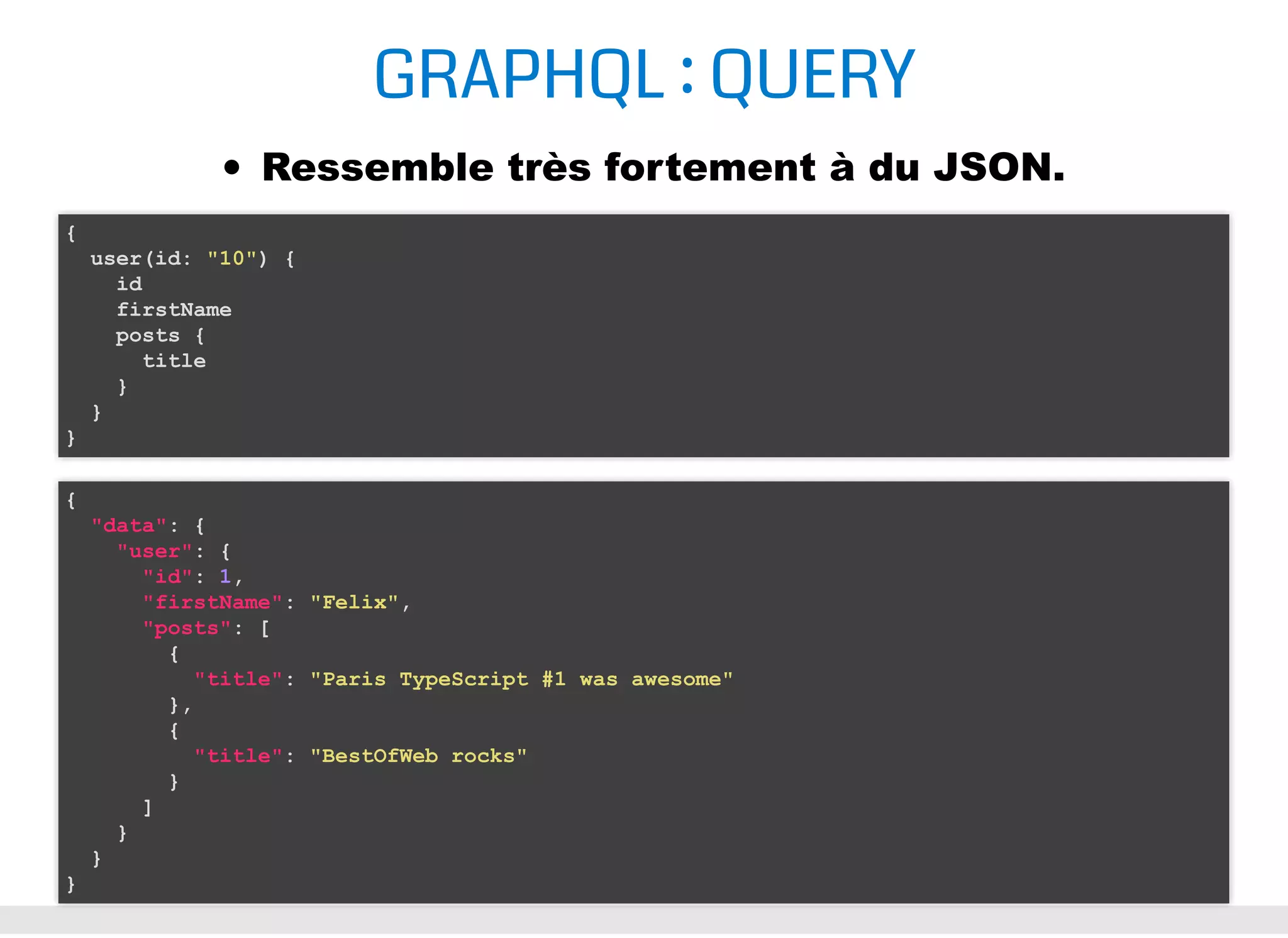 GRAPHQL : QUERY Ressemble très fortement à du JSON. { user(id: "10") { id firstName posts { title } } } { "data": { "user": { "id": 1, "firstName": "Felix", "posts": [ { "title": "Paris TypeScript #1 was awesome" }, { "title": "BestOfWeb rocks" } ] } } } 