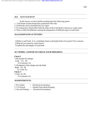 100 
This watermark does not appear in the registered version - http://www.clicktoconvert.com 
10.5 LET US SUM UP 
In this lesson, we have briefly touched upon the following points 
1. Cash book records transactions connected with cash. 
2. Cash book can be classified into five types. 
3. If a transaction which affect both the sides of the Cash Book is known as contra entry. 
4. There is little bit difference among the preparation of different types of cash book. 
10.6 LESSON-END ACTIVITIES 
1.Define a cash book. Is it a subsidiary book or principal book of accounts? Give reasons. 
2.What do you mean by contra Entry? 
3.Explain the advantages of cash book. 
10.7 MODEL ANSWER TO CHECK YOUR PROGRESS. 
Check I 
1.On receipt of a cheque 
Cash A/c Dr 
To Customer A/c 
2. On deposit of the cheque into the bank 
Bank A/c Dr 
To Cash A/c 
Check II 
1.Cash A/c Dr 
To Customer A/c 
10.8 REFERENCES 
1. R.L.Gupta -- Advanced accountancy 
2. T.S Grewal -- Double Entry Book Keeping 
3. Jain and Narang -- Advanced accountancy 
 