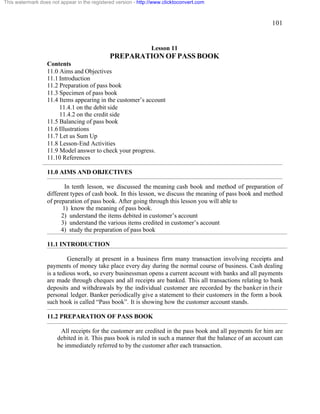 101 
This watermark does not appear in the registered version - http://www.clicktoconvert.com 
Lesson 11 
PREPARATION OF PASS BOOK 
Contents 
11.0 Aims and Objectives 
11.1 Introduction 
11.2 Preparation of pass book 
11.3 Specimen of pass book 
11.4 Items appearing in the customer’s account 
11.4.1 on the debit side 
11.4.2 on the credit side 
11.5 Balancing of pass book 
11.6 Illustrations 
11.7 Let us Sum Up 
11.8 Lesson-End Activities 
11.9 Model answer to check your progress. 
11.10 References 
11.0 AIMS AND OBJECTIVES 
In tenth lesson, we discussed the meaning cash book and method of preparation of 
different types of cash book. In this lesson, we discuss the meaning of pass book and method 
of preparation of pass book. After going through this lesson you will able to 
1) know the meaning of pass book. 
2) understand the items debited in customer’s account 
3) understand the various items credited in customer’s account 
4) study the preparation of pass book 
11.1 INTRODUCTION 
Generally at present in a business firm many transaction involving receipts and 
payments of money take place every day during the normal course of business. Cash dealing 
is a tedious work, so every businessman opens a current account with banks and all payments 
are made through cheques and all receipts are banked. This all transactions relating to bank 
deposits and withdrawals by the individual customer are recorded by the banker in their 
personal ledger. Banker periodically give a statement to their customers in the form a book 
such book is called “Pass book”. It is showing how the customer account stands. 
11.2 PREPARATION OF PASS BOOK 
All receipts for the customer are credited in the pass book and all payments for him are 
debited in it. This pass book is ruled in such a manner that the balance of an account can 
be immediately referred to by the customer after each transaction. 
 