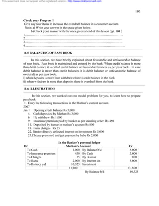 103 
This watermark does not appear in the registered version - http://www.clicktoconvert.com 
Check your Progress 1 
Give any four items to increase the overdraft balance in a customer account. 
Note: a) Write your answer in the space given below. 
b) Check your answer with the ones given at end of this lesson (pp. 104 ) 
1………………………………………………………………………………….. 
2............................................................................................................................. 
3…………………………………………………………………………………. 
4…………………………………………………………………………………… 
11.5 BALANCING OF PASS BOOK 
In this section, we have briefly explained about favourable and unfavourable balance 
of pass book. Pass book is maintained and entered by the bank. When credit balance is more 
than debit balance it is called credit balance or favourable balances as per pass book. In case 
debit balance is more than credit balances it is debit balance or unfavourable balance of 
overdraft as per pass book. 
i) when deposits is more than withdraws there is cash balance in the bank 
ii) when withdraw is more than deposits there is overdraft from the bank 
11.6 ILLUSTRATIONS 
In this section, we worked out one modal problem for you, to learn how to prepare 
pass book 
1. Entry the following transactions in the Mathan’s current account. 
2007 
Jan 1 Opening credit balance Rs 5,000 
4. Cash deposited by Mathan Rs 3,000 
6 He withdraw Rs 1,000 
9. Insurance premium paid by banker as per standing order Rs 450 
11. Deposited by kumar in mathan’s account Rs 800 
18. Bank charges Rs 25 
22. Banker directly collected interest on investment Rs 5,000 
25.Cheque presented and get payment by babu Rs 2,000 
In the Banker’s personal ledger 
Dr Mathan’s Account Cr 
To Cash 
1,000 
By Balance b/d 
To Insurance premium 
450 
By Cash 
To Charges 
25 
By Kumar 
To Babu 
2,000 
By Interest on 
To Balance c/d 
10,325 
Investment 
5,000 
3,000 
800 
5,000 
13,800 13 ,800 
By Balance b/d 10,325 
 