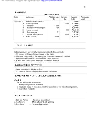 104 
This watermark does not appear in the registered version - http://www.clicktoconvert.com 
PASS BOOK 
Mathan’s Account 
Date particulars Withdrawals 
Dr 
Deposits 
Cr 
Balance 
Dr/Cr 
Accountant 
intials 
2007 Jan 1 
4 
6 
9 
11 
18 
22 
25 
Opening credit balance 
Cash deposited 
withdraw 
Insurance premium paid 
kumar account 
Bank charges 
Interest on investment 
Babu account 
1,000 
450 
25 
2,000 
3,000 
800 
5,000 
5,000 Cr 
8,000 Cr 
7,000 Cr 
6,550 Cr 
7,350 Cr 
7,375 Cr 
12,375 Cr 
10,375 Cr 
11.7 LET US SUM UP 
In this lesson, we have briefly touched upon the following points 
1. All entries in the pass book are made by the bank. 
2. When the bank receives the deposit, the customer’s account is credited. 
3. When cash withdraw by customer his account is debited. 
4. If pass book shows credit balance = Favourable balance. 
11.8 LESSON-END ACTIVITIES 
1. What you mean by Bank overdraft? 
2. As a banker how do you prepare customer’s account? 
11.9 MODEL ANSWER TO CHECK YOUR PROGRESS 
Check 1 
1 Cash withdrawal by customer 
2. Sundry charges made by banker 
3. Payments made by banker on behalf of customer as per their standing orders. 
4. Interest on overdraft 
11.10 REFERENCES 
1. Jain and Narang -- Advanced accountancy 
2. T.S Grewal -- Double Entry Book Keeping 
3. R.L.Gupta -- Advanced accountancy 
 
