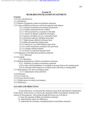 105 
This watermark does not appear in the registered version - http://www.clicktoconvert.com 
Lesson 12 
BANK RECONCILIATION STATEMENT 
Contents 
12.0 Aims and objectives 
12.1 Introduction 
12.2 Purpose of preparing a bank reconciliation statement 
12.3 Causes of difference between cash book and pass book balance 
12.3.1 Cheques issued but not presented for payment 
12.3.2 Cheques deposited but not credited 
12.3.3 Direct payment by a customer to the bank 
12.3.4 Interest on deposit credited by the banker 
12.3.5 Interest, dividend, rent etc. collected by bank 
12.3.6 Payments made for standing instructions 
12.3.7 Bank charges debited in the pass book 
12.3.8 Bills discounted but dishonoured 
12.3.9 Interest on over draft debited in pass book 
12.3.10 Credit instruments recorded in the pass book 
12.3.11 Cheques failed to deposit 
12.3.12 Errors in cash book and pass book 
12.4 Preparation of the Bank Reconciliation statement . 
12.4.1 Specimen 
12.5 Overdraft 
12.5.1Specimen: 
12.6 Method of preparation of bank reconciliation statement 
12.6.1 Performa of a bank reconciliation statement 
a) If we take cash book balance or overdraft as per pass book as the starting point: 
b) If we take pass book balance or overdraft as per cash book as starting point 
12.7 Bank balance to be shown in balance sheet 
12.7.1 Adjustments in the cash book 
12.8 Illustration 
12.9 Let us Sum Up 
12.10 Lesson-End Activities 
12.11 Model answer to check your progress. 
12.12 References 
12.0 AIMS AND OBJECTIVES 
In eleventh lesson, we discussed the meaning of pass book and method of preparation 
of pass book. In this lesson, we discuss the meaning of bank reconciliation statement and 
reasons for discrepancies. After going through this lesson you will able to 
1) know the meaning of Bank reconciliation statement 
2) understand the causes for differences 
3) understand the technique of preparing bank reconciliation statement. 
 