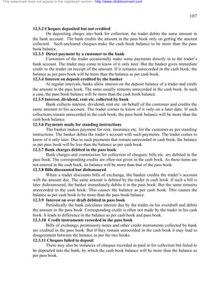 107 
This watermark does not appear in the registered version - http://www.clicktoconvert.com 
12.3.2 Cheques deposited but not credited 
On depositing cheqes into bank for collection, the trader debits the same amount in 
the bank account. The bank credits the amount in the pass book only on getting the amount 
collected. Such uncleared cheques make the cash book balance to be more than the pass 
book balance. 
12.3.3 Direct payment by a customer to the bank 
Customers of the trader occasionally make some payments directly in to the trader’s 
bank account. The trader may come to know of it only later. But the banker gives immediate 
credit to the trader on receipt of the amount. If it remains unrecorded in the cash book, the 
balance as per pass book will be more than the balance as per cash book. 
12.3.4 Interest on deposit credited by the banker 
At regular intervals, banks allow interest on the deposit balance of a trader and credit 
the amount in the pass book. The same usually remains unrecorded in the cash book. In such 
a case, the pass book balance will be more than the cash book balance. 
12.3.5 Interest, dividend, rent etc. collected by bank 
Bank collects interest, dividend, rent etc. on behalf of the customer and credits the 
same amount to his account. The trader comes to know of it only on a later date. If such 
collections remain unrecorded in the cash book, the pass book balance will be more than the 
cash book balance. 
12.3.6 Payments made for standing instructions 
The banker makes payment for rent, insurance etc. for the customer as per standing 
instructions. The banker debits the trader’s account with such payments. The trader comes to 
know of it only later. Due to such payments that remain unrecorded in cash book, the balance 
as per pass book will be less than the balance as per cash book. 
12.3.7 Bank charges debited in the pass book 
Bank charges and commission for collection of cheques, bills etc. are debited in the 
pass book. The corresponding credits are often not given in the cash book. As these items are 
not entered in the cash book, its balance will be more than that of the pass book. 
12.3.8 Bills discounted but dishonoured 
When a trader discounts bills of exchange, the banker credits the trader’s account 
with the amount due. The same amount is debited by the trader in cash book. If such a bill is 
later dishounoured, the banker immediately debits it in the pass book. But the same remains 
unrecorded in the cash book. This causes the balance as per cash book. This causes the 
balance as per cash book to be more than the pass book balance. 
12.3.9 Interest on over draft debited in pass book 
Periodically the bank calculates interest due by the trader on his overdraft and debits 
the amount in the pass book. Corresponding credit is often not made by the trader in his cash 
book. It leads to difference in the balance as per cash book and pass book. 
12.3.10 Credit instruments recorded in the pass book 
Bills of exchange, promissory notes and other credit instruments collected by bank 
are credited in the pass book. But if they remain unrecorded in the cash book it may lead to 
disagreement between the balance as per the two books. 
12.3.11 Cheques failed to deposit 
There may also be instances of cheques recorded as paid in for collection but failed to 
be deposited into the bank, by which the cash book balance will be more than the balance as 
per pass book. 
 
