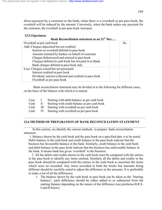 109 
This watermark does not appear in the registered version - http://www.clicktoconvert.com 
direct payment by a customer to the bank, when there is n overdraft as per pass book, the 
overdraft will be reduced by the amount. Conversely, when the bank makes any payment for 
the customer, the overdraft as per pass book increases. 
12.5.1Specimen: 
Bank Reconciliation statement as on 31st Dec…. 
Overdraft as per cash book 
Add: Cheques deposited but not credited 
Interest on overdraft debited in pass book 
Amount remitted by banker on behalf of customer 
Cheque dishonoured and entered in pass book 
Cheques debited in cash book but not paid in to Bank 
Bank charges debited in pass book only 
Rs. 
Less: Cheques issued but not presented 
Interest credited in pass book 
Dividend, interest collected and credited in pass book 
Overdraft as per pass book 
Bank reconciliation statement may be divided in to the following for different cases, 
on the basis of the balance with which it is started. 
Case I Starting with debit balance as per cash book 
Cash II Starting with credit balance as per cash book 
Cash III Starting with overdraft as per cash book 
Cash IV Starting with overdraft as per pass book 
12.6 METHOD OF PREPARATION OF BANK RECONCILIATION STATEMENT 
In this section, we identify the various methods to prepare bank reconciliation 
statement 
1. Balance shown by the cash book and the pass book on a specified date is to be noted. 
Debit balance in the cash book and credit balance in the pass book indicate that the 
business has favourable balance in the bank. Similarly, credit balance in the cash book 
and debit balance in the pass book indicate that the business has unfavorable balance in 
the bank. It means bank has given ‘overdraft’ to the business. 
2 All the debits and credits shown in the cash book must be compared with the entries 
in the pass book to identify any items omitted. Similarly all the debits and credits in the 
pass book should be compared with the entries in the cash book to ascertain the items 
which were no recorded. Any items recorded in both the books but amounts being 
different should be carefully noted to adjust the difference in the amounts. It is preferable 
to make a list of all the differences. 
1. The balance shown by the cash book or pass book can be taken as the ‘Starting 
balance’, each difference should be either added to or subtracted from the 
starting balance depending on the nature of the difference (see proforma B.R.S. 
I and II below). 
 