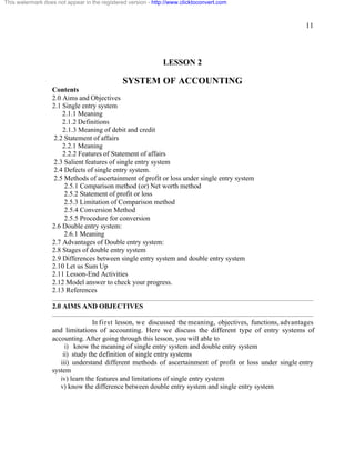 11 
This watermark does not appear in the registered version - http://www.clicktoconvert.com 
LESSON 2 
SYSTEM OF ACCOUNTING 
Contents 
2.0 Aims and Objectives 
2.1 Single entry system 
2.1.1 Meaning 
2.1.2 Definitions 
2.1.3 Meaning of debit and credit 
2.2 Statement of affairs 
2.2.1 Meaning 
2.2.2 Features of Statement of affairs 
2.3 Salient features of single entry system 
2.4 Defects of single entry system. 
2.5 Methods of ascertainment of profit or loss under single entry system 
2.5.1 Comparison method (or) Net worth method 
2.5.2 Statement of profit or loss 
2.5.3 Limitation of Comparison method 
2.5.4 Conversion Method 
2.5.5 Procedure for conversion 
2.6 Double entry system: 
2.6.1 Meaning 
2.7 Advantages of Double entry system: 
2.8 Stages of double entry system 
2.9 Differences between single entry system and double entry system 
2.10 Let us Sum Up 
2.11 Lesson-End Activities 
2.12 Model answer to check your progress. 
2.13 References 
2.0 AIMS AND OBJECTIVES 
In first lesson, we discussed the meaning, objectives, functions, advantages 
and limitations of accounting. Here we discuss the different type of entry systems of 
accounting. After going through this lesson, you will able to 
i) know the meaning of single entry system and double entry system 
ii) study the definition of single entry systems 
iii) understand different methods of ascertainment of profit or loss under single entry 
system 
iv) learn the features and limitations of single entry system 
v) know the difference between double entry system and single entry system 
 