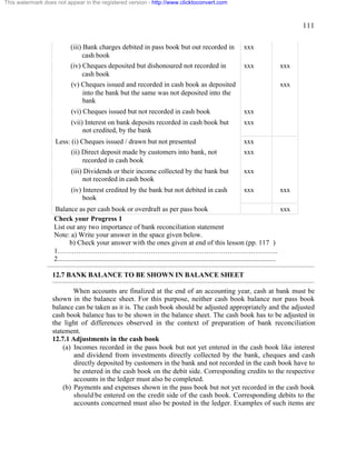 111 
This watermark does not appear in the registered version - http://www.clicktoconvert.com 
(iii) Bank charges debited in pass book but out recorded in 
cash book 
xxx 
(iv) Cheques deposited but dishonoured not recorded in 
cash book 
xxx xxx 
(v) Cheques issued and recorded in cash book as deposited 
into the bank but the same was not deposited into the 
bank 
xxx 
(vi) Cheques issued but not recorded in cash book xxx 
(vii) Interest on bank deposits recorded in cash book but 
not credited, by the bank 
xxx 
Less: (i) Cheques issued / drawn but not presented xxx 
(ii) Direct deposit made by customers into bank, not 
recorded in cash book 
xxx 
(iii) Dividends or their income collected by the bank but 
not recorded in cash book 
xxx 
(iv) Interest credited by the bank but not debited in cash 
book 
xxx xxx 
Balance as per cash book or overdraft as per pass book xxx 
Check your Progress 1 
List out any two importance of bank reconciliation statement 
Note: a) Write your answer in the space given below. 
b) Check your answer with the ones given at end of this lesson (pp. 117 ) 
1………………………………………………………………………………….. 
2............................................................................................................................. 
12.7 BANK BALANCE TO BE SHOWN IN BALANCE SHEET 
When accounts are finalized at the end of an accounting year, cash at bank must be 
shown in the balance sheet. For this purpose, neither cash book balance nor pass book 
balance can be taken as it is. The cash book should be adjusted appropriately and the adjusted 
cash book balance has to be shown in the balance sheet. The cash book has to be adjusted in 
the light of differences observed in the context of preparation of bank reconciliation 
statement. 
12.7.1 Adjustments in the cash book 
(a) Incomes recorded in the pass book but not yet entered in the cash book like interest 
and dividend from investments directly collected by the bank, cheques and cash 
directly deposited by customers in the bank and not recorded in the cash book have to 
be entered in the cash book on the debit side. Corresponding credits to the respective 
accounts in the ledger must also be completed. 
(b) Payments and expenses shown in the pass book but not yet recorded in the cash book 
should be entered on the credit side of the cash book. Corresponding debits to the 
accounts concerned must also be posted in the ledger. Examples of such items are 
 