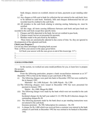 112 
This watermark does not appear in the registered version - http://www.clicktoconvert.com 
bank charges, interest on overdraft, interest on loans, payments as per standing order 
etc. 
(c) Any cheques or bills sent to bank for collection but not entered in the cash book, have 
to be debited in cash book. Similarly, bills and cheques dishonoured but not yet 
recorded must be credited in the cash book. 
(d) All mistakes in the cash book relating to entering casting, balancing etc. must be 
rectified. 
All this stage, all items causing difference between cash book and pass book are 
recorded in the cash book except three specific items. 
1. Cheques and bills deposited in the bank, but not yet credited in pass book; 
2. Cheques issued, but not yet presented for payment; 
3. Mistakes made in the pass book by the bankers. 
These items are automatically adjusted in due course of time. So, they are ignored in 
the preparation of the adjusted cash book. 
Check your Progress 2 
List out any three advantages of keeping bank account 
Note: a) Write your answer in the space given below. 
b) Check your answer with the ones given at end of this lesson (pp. 117 ) 
1………………………………………………………………………………….. 
2............................................................................................................................. 
3…………………………………………………………………………………. 
12.8 ILLUSTRATION 
In this section, we worked out some modal problems for you, to learn how to prepare 
this account. 
Illustration 1 
From the following particulars, prepare a bank reconciliation statement as at 31st 
December 1992 to find out the balance as per cash book of Ms.Akila. 
(i) The following cheques were paid into bank in December 1992 but were credited by 
the in January 1993. 
Maninder – Rs.1,400; Kalyani – Rs.1,600; Rajesh – Rs.1,200 
(ii) The following cheques were issued in December 1992 but were presented for 
payment in January 1993. 
Shalini – Rs.1,000; Bhagat Rs.9000 
(iii) The following charges were made by the bank which were not recorded in the cash 
book. 
Incidental charges for the half year ended 31-12-1992 Rs.40 Collection charges for 
outstanding cheques Rs.30. 
(iv) The following payments made by the bank direct as per standing instructions were 
not entered in the cash book. 
Insurance premium – Rs.700; Subscription for commerce – Rs.150 
(v) A cheque for Rs.1,000 which was received form a customer was entered in the bank 
column of cash book in December 1992 but was omitted to be banked in December 
1992. 
 