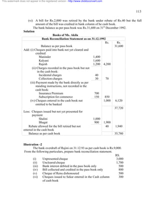 113 
(vi) A bill for Rs.2,000 was retired by the bank under rebate of Rs.40 but the full 
amount of the bill was credited in bank column of he cash book. 
The bank balance as per pass book was Rs.31,600 on 31st December 1992. 
Solution 
Books of Ms. Akila 
Bank Reconciliation Statement as on 31.12.1992 
Rs. Rs. 
Balance as per pass book 31,600 
Add: (i) Cheques paid into bank not yet cleared and 
credited: 
Maninder 1,400 
Kalyani 1,600 
Rajesh 1,200 4,200 
(ii) Charges recorded in the pass book but not 
in the cash book: 
Incidental charges 40 
Collection charges 30 70 
(iii) Payment made by the bank directly as per 
standing instructions, not recorded in the 
cash book: 
Insurance Premium 700 
Subscription for commerce 150 850 
(iv) Cheques entered in the cash book nut 
omitted to be banked 
1,000 6,120 
37,720 
Less: Cheques issued but not yet presented for 
payment 
Shalini 1,000 
Bhagat 900 1,900 
Rebate allowed for the bill retired but not 
entered in the cash book 
40 1,940 
Balance as per cash book 35,780 
Illustration -2 
The bank overdraft of Rajini on 31.12.93 as per cash book is Rs.9,000. 
From the following particulars, prepare bank reconciliation statement. 
RS. 
(i) Unpresented cheque 
(ii) Uncleared cheque 
(iii) Bank interest debited in the pass book only 
(iv) Bill collected and credited in the pass book only 
(v) Cheque of Renu dishonoured 
(vi) Cheques issued to Sekar entered in the Cash column 
of cash book 
3,000 
1,700 
500 
800 
500 
300 
This watermark does not appear in the registered version - http://www.clicktoconvert.com 
 