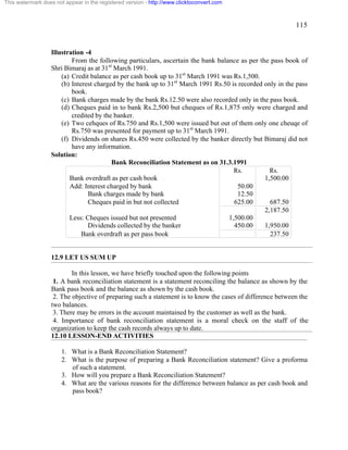 115 
This watermark does not appear in the registered version - http://www.clicktoconvert.com 
Illustration -4 
From the following particulars, ascertain the bank balance as per the pass book of 
Shri Bimaraj as at 31st March 1991. 
(a) Credit balance as per cash book up to 31st March 1991 was Rs.1,500. 
(b) Interest charged by the bank up to 31st March 1991 Rs.50 is recorded only in the pass 
book. 
(c) Bank charges made by the bank Rs.12.50 were also recorded only in the pass book. 
(d) Cheques paid in to bank Rs.2,500 but cheques of Rs.1,875 only were charged and 
credited by the banker. 
(e) Two cehques of Rs.750 and Rs.1,500 were issued but out of them only one cheuqe of 
Rs.750 was presented for payment up to 31st March 1991. 
(f) Dividends on shares Rs.450 were collected by the banker directly but Bimaraj did not 
have any information. 
Solution: 
Bank Reconciliation Statement as on 31.3.1991 
Rs. Rs. 
Bank overdraft as per cash book 1,500.00 
Add: Interest charged by bank 50.00 
Bank charges made by bank 12.50 
Cheques paid in but not collected 625.00 687.50 
2,187.50 
Less: Cheques issued but not presented 1,500.00 
Dividends collected by the banker 450.00 1,950.00 
Bank overdraft as per pass book 237.50 
12.9 LET US SUM UP 
In this lesson, we have briefly touched upon the following points 
1. A bank reconciliation statement is a statement reconciling the balance as shown by the 
Bank pass book and the balance as shown by the cash book. 
2. The objective of preparing such a statement is to know the cases of difference between the 
two balances. 
3. There may be errors in the account maintained by the customer as well as the bank. 
4. Importance of bank reconciliation statement is a moral check on the staff of the 
organization to keep the cash records always up to date. 
12.10 LESSON-END ACTIVITIES 
1. What is a Bank Reconciliation Statement? 
2. What is the purpose of preparing a Bank Reconciliation statement? Give a proforma 
of such a statement. 
3. How will you prepare a Bank Reconciliation Statement? 
4. What are the various reasons for the difference between balance as per cash book and 
pass book? 
 