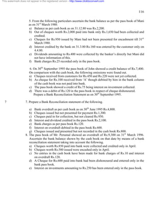 116 
This watermark does not appear in the registered version - http://www.clicktoconvert.com 
5. From the following particulars ascertain the bank balance as per the pass book of Mani 
as on 31st March 1980. 
a) Balance as per cash book as on 31.12.80 was Rs.2,200. 
b) Out of cheques worth Rs.2,000 paid into bank only Rs.1,650 had been collected and 
credited. 
c) Cheques for Rs.950 issued by Mani had not been presented for encashment till 31st 
March 1980. 
d) Interest credited by the bank on 31.3.80 Rs.160 was entered by the customer only on 
4.4.80. 
e) Dividends amounting to Rs.400 were collected by the banker’s directly but Mani did 
not have information of this. 
f) Bank charges Rs.25 recorded only in the pass book. 
6. On 30th September 1995 the pass book of John showed a credit balance of Rs.7,400. 
On comparison with the cash book, the following omissions were found out. 
a) Cheques received from customers for Rs.450 and Rs.220 were not yet collected. 
b) As cheque for Rs.100 received from ‘A’ though debited by him in the bank column 
of the cash book was not paid into bank. 
c) The pass book showed a credit of Rs.75 being interest on investment collected. 
d) There was a debit of Rs.120 in the pass book in respect of cheque dishonoured. 
Prepare a Bank Reconciliation Statement as on 30th September 1995. 
7 7. Prepare a Bank Reconciliation statement of the following. 
a) Bank overdraft as per cash book as on 30th June 1995 Rs.4,800. 
b) Cheques issued but not presented for payment Rs.1,300. 
c) Cheques paid in for collection, but not cleared Rs.950. 
d) Interest and dividend credited in the pass book Rs.2,100. 
e) Bank charges as per pass book Rs.120. 
f) Interest on overdraft debited in the pass book Rs.600. 
g) Cheques issued and presented but not recorded in the cash book Rs.800. 
8. The pass book of Mr. Perumal showed an overdraft of Rs.9,300 on 31st March 1996. 
Ascertain the bank balance shown by the cash book on that date by means of a bank 
reconciliation statement taking into account the following. 
a) Cheques worth Rs.850 paid into bank were collected and credited only in April. 
b) Cheques worth Rs.580 issued were encashed only in April. 
c) No entries in the cash book have been made for bank charges of Rs.10 and interest 
on overdraft Rs.120. 
d) A Cheque for Rs.600 paid into bank had been dishonoured and entered only in the 
bank pass book. 
e) Interest on investments amounting to Rs.250 has been entered only in the pass book. 
 