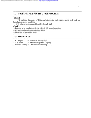 117 
This watermark does not appear in the registered version - http://www.clicktoconvert.com 
12.11 MODEL ANSWER TO CHECK YOUR PROGRESS. 
Check 1 
i)It highlight the causes of difference between the bank balance as per cash book and 
bank balance as per pass book. 
ii )It reduces the chances of fraud by the cash staff. 
Check 2 
1. Keeping large cash balance in the office is risk it can be avoided. 
2. Prevention of fraud and misappropriation. 
3. Reduction in accounting work. 
12.12 REFERENCES 
1. R.L.Gupta -- Advanced accountancy 
2. T.S Grewal -- Double Entry Book Keeping 
3. Jain and Narang -- Advanced accountancy 
 