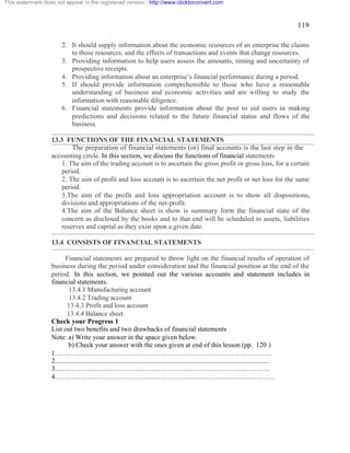 119 
This watermark does not appear in the registered version - http://www.clicktoconvert.com 
2. It should supply information about the economic resources of an enterprise the claims 
to those resources, and the effects of transactions and events that change resources. 
3. Providing information to help users assess the amounts, timing and uncertainty of 
prospective receipts. 
4. Providing information about an enterprise’s financial performance during a period. 
5. If should provide information comprehensible to those who have a reasonable 
understanding of business and economic activities and are willing to study the 
information with reasonable diligence. 
6. Financial statements provide information about the post to aid users in making 
predictions and decisions related to the future financial status and flows of the 
business. 
13.3 FUNCTIONS OF THE FINANCIAL STATEMENTS 
The preparation of financial statements (or) final accounts is the last step in the 
accounting circle. In this section, we discuss the functions of financial statements 
1. The aim of the trading account is to ascertain the gross profit or gross loss, for a certain 
period. 
2. The aim of profit and loss account is to ascertain the net profit or net loss for the same 
period. 
3.The aim of the profit and loss appropriation account is to show all dispositions, 
divisions and appropriations of the net-profit. 
4.The aim of the Balance sheet is show is summary form the financial state of the 
concern as disclosed by the books and to that end will be scheduled to assets, liabilities 
reserves and capital as they exist upon a given date. 
13.4 CONSISTS OF FINANCIAL STATEMENTS 
Financial statements are prepared to throw light on the financial results of operation of 
business during the period under consideration and the financial position at the end of the 
period. In this section, we pointed out the various accounts and statement includes in 
financial statements. 
13.4.1 Manufacturing account 
13.4.2 Trading account 
13.4.3 Profit and loss account 
13.4.4 Balance sheet 
Check your Progress 1 
List out two benefits and two drawbacks of financial statements 
Note: a) Write your answer in the space given below. 
b) Check your answer with the ones given at end of this lesson (pp. 120 ) 
1………………………………………………………………………………….. 
2............................................................................................................................. 
3…………………………………………………………………………………. 
4…………………………………………………………………………………… 
 