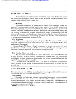 12 
This watermark does not appear in the registered version - http://www.clicktoconvert.com 
2.1 SINGLE ENTRY SYSTEM 
Business transactions are recorded in two different ways, one is double entry system 
and another one is single entry system. In this section, we attempt to make a brief study about 
meaning and definition of single entry system 
2.1.1 Meaning: 
All business transactions are has two aspects namely Debit and Credit, If these two 
aspects of a transaction are recorded, which system is known as the Double entry system. 
The term single entry is vaguely used to refer to any method of maintaining accounts which 
does not conform to strict principles of double entry system, under single entry method only 
one aspect of a transaction is recorded, it may be debit without a corresponding credit and 
vice versa. This system is not based on any scientific system therefore it cannot be termed as 
a system, It is incomplete and unsatisfactory system and it is clear that accurate information 
of the operations of the business is entirely lacking. 
2.1.2 Definitions: 
i) Kohler defines single entry system as “a system of book keeping in which as a rule, 
only cash and personal accounts are maintained. It is always an incomplete double entry, 
varying with circumstances” 
ii) According to R.N.Carter. “Single entry cannot be termed as a system, as it is not 
based on any scientific system, like double entry system. For this purpose, single entry is 
now-a-days known as preparation of account from incomplete records” 
2.1.3 Meaning of debit and credit 
The word debit is derived from the Latin word Debitum which means Due for that. 
In short, the benefit receiving aspect of a transaction is known as debit. The word credit is 
derived from the Latin word Creder which means Due to that. In short, the benefit giving 
aspect of a transaction is known as credit. 
The abbreviations “Dr” for debit and “Cr” for credit are usually used. By convention, 
the left hand side of an account is termed as debit and right hand side of an account is termed 
as credit side. 
2.2 STATEMENT OF AFFAIRS 
The excess of assets over liabilities is called capital. Hence we present here a brief note on a 
statement which is used to calculate the amount of capital. 
2.2.1 Meaning 
The capital of a business at any time is ascertained by preparing a statement called 
“statement of affairs” which consists of the assets side and the liabilities side .The excess of 
assets over liabilities is called capital. If closing capital is not given, it can be found out by 
preparing closing statement of affair. If opening capital is not given, it can be found out by 
preparing opening statement of affair. 
2.2.2 Features of Statement of affairs 
 