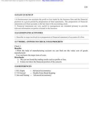 120 
This watermark does not appear in the registered version - http://www.clicktoconvert.com 
13.5 LET US SUM UP 
1.A businessmen can ascertain the profit or loss made by the business firm and the financial 
position in a given period by preparation of final statements. The preparation of financial 
statements (or) final accounts is the last step in the accounting circle . 
2. Financial statements are very useful to management are intended primary to provide 
relevant information on parties external to the business 
13.6 LESSON-END ACTIVITIES 
1. Describe to steps involved in to preparation of financial statement of accounts of a firm 
13.7 MODEL ANSWER TO CHECK YOUR PROGRESS 
Check 1 
Benefits 
1.With the help of manufacturing account we can find out the value cost of goods 
manufactured . 
2.we can know the major item of costs . 
Drawbacks 
1. We can not found the trading results such as profits or loss. 
2. It does not show the financial position of the concern. 
13.8 REFERENCES 
1. R.L.Gupta -- Advanced accountancy 
2. T.S Grewal -- Double Entry Book Keeping 
3. Jain and Narang -- Advanced accountancy 
 