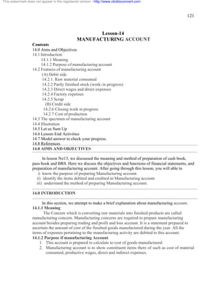 121 
This watermark does not appear in the registered version - http://www.clicktoconvert.com 
Lesson-14 
MANUFACTURING ACCOUNT 
Contents 
14.0 Aims and Objectives 
14.1 Introduction 
14.1.1 Meaning 
14.1.2 Purpose of manufacturing account 
14.2 Features of manufacturing account 
(A) Debit side 
14.2.1. Raw material consumed 
14.2.2 Partly finished stock (work-in-progress) 
14.2.3 Direct wages and direct expenses 
14.2.4 Factory expenses 
14.2.5 Scrap 
(B) Credit side 
14.2.6 Closing work in progress 
14.2.7 Cost of production 
14.3 The specimen of manufacturing account 
14.4 Illustration 
14.5 Let us Sum Up 
14.6 Lesson-End Activities 
14.7 Model answer to check your progress. 
14.8 References 
14.0 AIMS AND OBJECTIVES 
In lesson No13, we discussed the meaning and method of preparation of cash book, 
pass book and BRS. Here we discuss the objectives and functions of financial statements, and 
preparation of manufacturing account. After going through this lesson, you will able to 
i) know the purpose of preparing Manufacturing account. 
ii) identify the items debited and credited in Manufacturing account. 
iii) understand the method of preparing Manufacturing account. 
14.0 INTRODUCTION 
In this section, we attempt to make a brief explanation about manufacturing account. 
14.1.1 Meaning 
The Concern which is converting raw materials into finished products are called 
manufacturing concern. Manufacturing concerns are required to prepare manufacturing 
account besides preparing trading and profit and loss account. It is a statement prepared to 
ascertain the amount of cost of the finished goods manufactured during the year. All the 
items of expenses pertaining to the manufacturing activity are debited to this account. 
14.1.2 Purpose if manufacturing Account: 
1. This account is prepared to calculate to cost of goods manufactured. 
2. Manufacturing account is to show constituent items there of such as cost of material 
consumed, productive wages, direct and indirect expenses. 
 