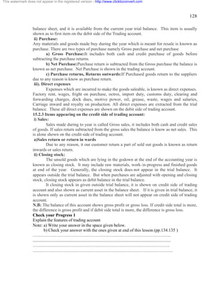 128 
This watermark does not appear in the registered version - http://www.clicktoconvert.com 
balance sheet, and it is available from the current year trial balance. This item is usually 
shown as to first item on the debit side of the Trading account. 
ii) Purchase: 
Any materials and goods made buy during the year which is meant for resale is known as 
purchase. There are two types of purchase namely Gross purchase and net purchase 
a) Gross Purchase:It includes both cash and credit purchase of goods before 
subtracting the purchase returns. 
b) Net Purchase:Purchase return is subtracted from the Gross purchase the balance is 
known as net purchase. Net Purchase is shown in the trading account. 
c) Purchase returns, Returns outwards:If Purchased goods return to the suppliers 
due to any reason is know as purchase return. 
iii). Direct expenses 
Expenses which are incurred to make the goods saleable, is known as direct expenses. 
Factory rent, wages, fright on purchase, octroi, import duty, customs duty, clearing and 
forwarding charges, dock dues, motive power, oil, grease, waste, wages and salaries, 
Carriage inward and royalty on production. All direct expenses are extracted from the trial 
balance. These all direct expenses are shown on the debit side of trading account. 
15.2.3 Items appearing on the credit side of trading account: 
i) Sales: 
Sales made during to year is called Gross sales, it includes both cash and credit sales 
of goods. If sales return subtracted from the gross sales the balance is know as net sales. This 
is alone shown on the credit side of trading account. 
a)Sales return or return in wards 
Due to any reason, it our customer return a part of sold out goods is known as return 
inwards or sales return. 
ii) Closing stock: 
The unsold goods which are lying in the godown at the end of the accounting year is 
known as closing stock. It may include raw materials, work-in-progress and finished goods 
at end of the year. Generally, the closing stock does not appear in the trial balance. It 
appears outside the trial balance. But when purchases are adjusted with opening and closing 
stock, closing stock appears as debit balance in the trial balance. 
It closing stock in given outside trial balance, it is shown on credit side of trading 
account and also shown as current asset in the balance sheet. If it is given in trial balance, it 
is shown only as current asset in the balance sheet will not appear on credit side of trading 
account. 
N.B: The balance of this account shows gross profit or gross loss. If credit side total is more, 
the difference is gross profit and if debit side total is more, the difference is gross loss. 
Check your Progress 1 
Explain the features of trading account 
Note: a) Write your answer in the space given below. 
b) Check your answer with the ones given at end of this lesson (pp.134.135 ) 
………………………………………………………………………………….. 
.............................................................................................................................. 
…………………………………………………………………………………. 
…………………………………………………………………………………… 
 