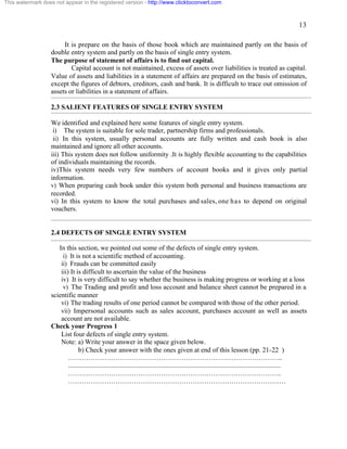 13 
This watermark does not appear in the registered version - http://www.clicktoconvert.com 
It is prepare on the basis of those book which are maintained partly on the basis of 
double entry system and partly on the basis of single entry system. 
The purpose of statement of affairs is to find out capital. 
Capital account is not maintained, excess of assets over liabilities is treated as capital. 
Value of assets and liabilities in a statement of affairs are prepared on the basis of estimates, 
except the figures of debtors, creditors, cash and bank. It is difficult to trace out omission of 
assets or liabilities in a statement of affairs. 
2.3 SALIENT FEATURES OF SINGLE ENTRY SYSTEM 
We identified and explained here some features of single entry system. 
i) The system is suitable for sole trader, partnership firms and professionals. 
ii) In this system, usually personal accounts are fully written and cash book is also 
maintained and ignore all other accounts. 
iii) This system does not follow uniformity .It is highly flexible accounting to the capabilities 
of individuals maintaining the records. 
iv)This system needs very few numbers of account books and it gives only partial 
information. 
v) When preparing cash book under this system both personal and business transactions are 
recorded. 
vi) In this system to know the total purchases and sales, one has to depend on original 
vouchers. 
2.4 DEFECTS OF SINGLE ENTRY SYSTEM 
In this section, we pointed out some of the defects of single entry system. 
i) It is not a scientific method of accounting. 
ii) Frauds can be committed easily 
iii) It is difficult to ascertain the value of the business 
iv) It is very difficult to say whether the business is making progress or working at a loss 
v) The Trading and profit and loss account and balance sheet cannot be prepared in a 
scientific manner 
vi) The trading results of one period cannot be compared with those of the other period. 
vii) Impersonal accounts such as sales account, purchases account as well as assets 
account are not available. 
Check your Progress 1 
List four defects of single entry system. 
Note: a) Write your answer in the space given below. 
b) Check your answer with the ones given at end of this lesson (pp. 21-22 ) 
………………………………………………………………………………….. 
............................................................................................................................. 
…………………………………………………………………………………. 
…………………………………………………………………………………… 
 