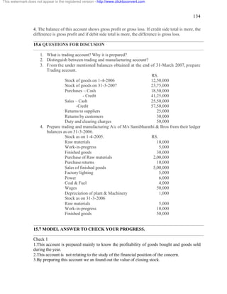 134 
This watermark does not appear in the registered version - http://www.clicktoconvert.com 
4. The balance of this account shows gross profit or gross loss. If credit side total is more, the 
difference is gross profit and if debit side total is more, the difference is gross loss. 
15.6 QUESTIONS FOR DISCUSION 
1. What is trading account? Why it is prepared? 
2. Distinguish between trading and manufacturing account? 
3. From the under mentioned balances obtained at the end of 31-March 2007, prepare 
Trading account. 
RS. 
Stock of goods on 1-4-2006 12,50,000 
Stock of goods on 31-3-2007 23,75,000 
Purchases – Cash 18,50,000 
- Credit 41,25,000 
Sales – Cash 25,50,000 
-Credit 57,50,000 
Returns to suppliers 25,000 
Returns by customers 30,000 
Duty and clearing charges 50,000 
4. Prepare trading and manufacturing A/c of M/s Samibharathi & Bros from their ledger 
balances as on 31-3-2006. 
Stock as on 1-4-2005. RS. 
Raw materials 10,000 
Work-in-progress 5,000 
Finished goods 30,000 
Purchase of Raw materials 2,00,000 
Purchase returns 10,000 
Sales of finished goods 5,00,000 
Factory lighting 5,000 
Power 6,000 
Coal & Fuel 4,000 
Wages 50,000 
Depreciation of plant & Machinery 1,000 
Stock as on 31-3-2006 
Raw materials 5,000 
Work-in-progress 10,000 
Finished goods 50,000 
15.7 MODEL ANSWER TO CHECK YOUR PROGRESS. 
Check 1 
1.This account is prepared mainly to know the profitability of goods bought and goods sold 
during the year. 
2.This account is not relating to the study of the financial position of the concern. 
3.By preparing this account we an found out the value of closing stock. 
 