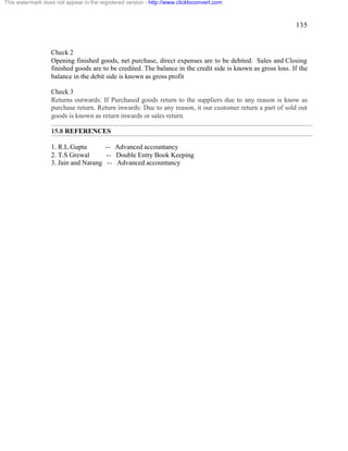 135 
This watermark does not appear in the registered version - http://www.clicktoconvert.com 
Check 2 
Opening finished goods, net purchase, direct expenses are to be debited. Sales and Closing 
finished goods are to be credited. The balance in the credit side is known as gross loss. If the 
balance in the debit side is known as gross profit 
Check 3 
Returns outwards: If Purchased goods return to the suppliers due to any reason is know as 
purchase return. Return inwards: Due to any reason, it our customer return a part of sold out 
goods is known as return inwards or sales return. 
15.8 REFERENCES 
1. R.L.Gupta -- Advanced accountancy 
2. T.S Grewal -- Double Entry Book Keeping 
3. Jain and Narang -- Advanced accountancy 
 