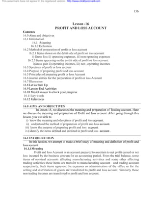136 
This watermark does not appear in the registered version - http://www.clicktoconvert.com 
Lesson -16 
PROFIT AND LOSS ACCOUNT 
Contents 
16.0 Aims and objectives 
16.1 Introduction 
16.1.1Meaning 
16.1.2 Definition 
16.2 Method of preparation of profit or loss account 
16.2.1 Items shown on the debit side of profit or loss account: 
i) Gross loss ii) operating expenses, iii) non operating expenses 
16.2.3 Items appearing on the credit side of profit or loss account: 
i)Gross gain ii) operating incomes, iii) non -operating incomes 
16.3 Specimen of profit or loss account 
16.4 Purpose of preparing profit and loss account 
16.5 Principles of preparing profit or loss Account 
16.6 Journal entries for the preparation of profit or loss Account 
16.7 Illustration 
16.8 Let us Sum Up 
16.9 Lesson-End Activities 
16.10 Model answer to check your progress. 
16.11 key words 
16.12 References 
16.0 AIMS AND OBJECTIVES 
In lesson 15, we discussed the meaning and preparation of Trading account. Here 
we discuss the meaning and preparation of Profit and loss account. After going through this 
lesson, you will able to 
i) know the meaning and objectives of profit and loss account. 
ii) understand the method of preparation of profit and loss account. 
iii) know the purpose of preparing profit and loss account. 
iv) identify the items debited and credited in profit and loss account . 
16.1 INTRODUCTION 
In this section, we attempt to make a brief study of meaning and definition of profit and 
loss account 
16.1.1Meaning 
Profit and loss Account is an account prepared to ascertain to net profit earned or net 
loss incurred by the business concern for an accounting period. From the trial balance, some 
items of nominal accounts affecting manufacturing activities and some other affecting 
trading activities these items are transfer to manufacturing account and trading account 
respectively. Such items represent the expenses on administration of the office or for the 
selling and distribution of goods are transferred to profit and loss account. Similarly those 
non trading incomes are transferred to profit and loss account. 
 