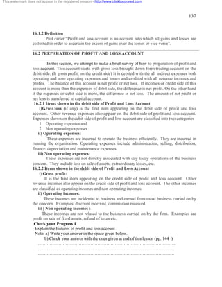 137 
This watermark does not appear in the registered version - http://www.clicktoconvert.com 
16.1.2 Definition 
Prof carter “Profit and loss account is an account into which all gains and losses are 
collected in order to ascertain the excess of gains over the losses or vice versa”. 
16.2 PREPARATION OF PROFIT AND LOSS ACCOUNT 
In this section, we attempt to make a brief survey of how to preparation of profit and 
loss account. This account starts with gross loss brought down form trading account on the 
debit side. (It gross profit, on the credit side) It is debited with the all indirect expenses both 
operating and non- operating expenses and losses and credited with all revenue incomes and 
profits. The balance of this account is net profit or net loss. If incomes or credit side of this 
account is more than the expenses of debit side, the difference is net profit. On the other hand 
if the expenses or debit side is more, the difference is net loss. The amount of net profit or 
net loss is transferred to capital account. 
16.2.1 Items shown in the debit side of Profit and Loss Account 
i)Gross loss (if any) is the first item appearing on the debit side of profit and loss 
account. Other revenue expenses also appear on the debit side of profit and loss account. 
Expenses shown on the debit side of profit and low account are classified into two categories 
1. Operating expenses and 
2. Non operating expenses 
ii) Operating expenses: 
These expenses are incurred to operate the business efficiently. They are incurred in 
running the organization. Operating expenses include administration, selling, distribution, 
finance, depreciation and maintenance expenses. 
iii) Non operating expenses: 
These expenses are not directly associated with day today operations of the business 
concern. They include loss on sale of assets, extraordinary losses, etc. 
16.2.2 Items shown in the debit side of Profit and Loss Account 
i) Gross profit: 
It is the first item appearing on the credit side of profit and loss account. Other 
revenue incomes also appear on the credit side of profit and loss account. The other incomes 
are classified as operating incomes and non operating incomes. 
ii) Operating incomes: 
These incomes are incidental to business and earned from usual business carried on by 
the concern. Examples: discount received, commission received. 
iii ) Non operating incomes : 
These incomes are not related to the business carried on by the firm. Examples are 
profit on sale of fixed assets, refund of taxes etc. 
.Check your Progress 1 
Explain the features of profit and loss account 
Note: a) Write your answer in the space given below. 
b) Check your answer with the ones given at end of this lesson (pp. 144 ) 
………………………………………………………………………………….. 
............................................................................................................................. 
…………………………………………………………………………………. 
 