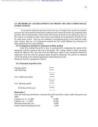 14 
This watermark does not appear in the registered version - http://www.clicktoconvert.com 
2.5 METHODS OF ASCERTAINMENT OF PROFIT OR LOSS UNDER SINGLE 
ENTRY SYSTEM: 
Every person keeps the accounts in his own way. In single entry system the nominal 
accounts are not maintained and hence trading results cannot be known by preparing final 
accounts. But all businessmen wish to know the amount of profit or loss during any year. In 
this section, we attempt to make a brief survey the methods of ascertainment of profit or loss 
by single entry system. There are two methods of ascertaining profit or loss under the single 
entry system, they are: (a) Comparison method (or) Net worth Method (or) statement of 
affair method (b) Conversion Method. 
2.5.1 Comparison method (or) statement of affair method 
Under this method the profit or loss is ascertained by comparing the capital at the 
beginning with the capital at the end of the period. The closing capital is taken; drawings 
should be added to this; from this total the additional capital if any introduced should be 
subtracted; from this total the opening capital should be subtracted. The answer so obtained 
will be the profit or loss (before adjustment) earned during the year. 
Statement of profit is prepared as follows: 
2.5.2 Statement of profit or loss 
Closing capital ***** 
Add: Drawings ***** 
---------- 
***** 
Less: Additional capital ***** 
---------- 
***** 
Less: Opening capital ***** 
---------- 
Profit/loss for the year ***** 
---------- 
Illustration 1 
From the following information, calculate the profit earned by a petty trader during the year 
2005: Rs 
Capital as on 31-12-2005 33,000 
Capital as on 1-1-2005 32,500 
Drawings during the year 6,000 
Further capital introduced by him 3,500 
 