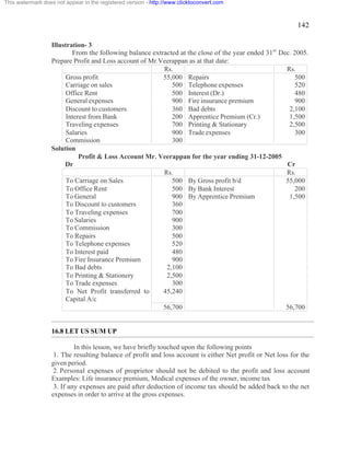 142 
This watermark does not appear in the registered version - http://www.clicktoconvert.com 
Illustration- 3 
From the following balance extracted at the close of the year ended 31st Dec. 2005. 
Prepare Profit and Loss account of Mr.Veerappan as at that date: 
Rs. Rs. 
Gross profit 55,000 Repairs 500 
Carriage on sales 500 Telephone expenses 520 
Office Rent 500 Interest (Dr.) 480 
General expenses 900 Fire insurance premium 900 
Discount to customers 360 Bad debts 2,100 
Interest from Bank 200 Apprentice Premium (Cr.) 1,500 
Traveling expenses 700 Printing & Stationary 2,500 
Salaries 900 Trade expenses 300 
Commission 300 
Solution 
Profit & Loss Account Mr. Veerappan for the year ending 31-12-2005 
Dr Cr 
Rs. Rs. 
To Carriage on Sales 500 By Gross profit b/d 55,000 
To Office Rent 500 By Bank Interest 200 
To General 900 By Apprentice Premium 1,500 
To Discount to customers 360 
To Traveling expenses 700 
To Salaries 900 
To Commission 300 
To Repairs 500 
To Telephone expenses 520 
To Interest paid 480 
To Fire Insurance Premium 900 
To Bad debts 2,100 
To Printing & Stationery 2,500 
To Trade expenses 300 
To Net Profit transferred to 
Capital A/c 
45,240 
56,700 56,700 
16.8 LET US SUM UP 
In this lesson, we have briefly touched upon the following points 
1. The resulting balance of profit and loss account is either Net profit or Net loss for the 
given period. 
2. Personal expenses of proprietor should not be debited to the profit and loss account 
Examples: Life insurance premium, Medical expenses of the owner, income tax 
3. If any expenses are paid after deduction of income tax should be added back to the net 
expenses in order to arrive at the gross expenses. 
 