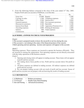 144 
This watermark does not appear in the registered version - http://www.clicktoconvert.com 
5. From the following balance extracted at the close of the year ended 31st Dec. 2005. 
Prepare Profit and Loss account of MrMeena as at that date: 
Rs. Rs. 
Gross loss 25,000 Repairs 1,500 
Carriage on sales 1,500 Telephone expenses 520 
Office Rent 2,200 Interest (Dr.) 2,880 
General expenses 1,000 Fire insurance premium 2,900 
Discount to customers 2,360 Bad debts 2,100 
Interest from Bank 1,200 Apprentice Premium (Cr.) 1,000 
Traveling expenses 2,000 Printing & Stationary 3,400 
Salaries 800 Trade expenses 2,200 
Commission 400 
16.10 MODEL ANSWER TO CHECK YOUR PROGRESS 
Check1 
1.This account is prepared mainly to know the net profit or net loss during the year. 
2.This account is not relating to the study of the financial position of the concern. 
3.Both operating and non operating incomes and expenses will appear in this account. 
check 2 
Operating expenses: These expenses are incurred to operate the business efficiently. They 
are incurred in running the organization. Non operating expenses are not directly associated 
with day today operations of the business concern. 
Check 3 
1. Opening and closing stock will appear in trading account. These items will not appear 
in profit and loss account. 
2. The trading shows Gross profits or loss. Profit and loss account shows Net profit or 
loss. 
3. All direct expenses are debited in trading account. All indirect expenses are debited 
profit and loss account 
4. We can prepare trading account with out result of profit and loss account. Incase of 
profit and loss account can not prepare with out knowing the results of trading account 
16.11 REFERENCES 
1. A.Mukherjee -- Modern accountancy 
2. T.S Grewal -- Double Entry Book Keeping 
3. Jain and Narang -- Advanced accountancy 
 
