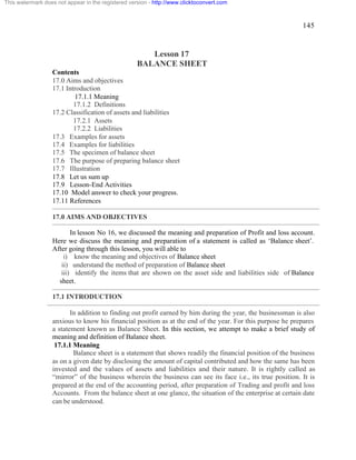 145 
This watermark does not appear in the registered version - http://www.clicktoconvert.com 
Lesson 17 
BALANCE SHEET 
Contents 
17.0 Aims and objectives 
17.1 Introduction 
17.1.1 Meaning 
17.1.2 Definitions 
17.2 Classification of assets and liabilities 
17.2.1 Assets 
17.2.2 Liabilities 
17.3 Examples for assets 
17.4 Examples for liabilities 
17.5 The specimen of balance sheet 
17.6 The purpose of preparing balance sheet 
17.7 Illustration 
17.8 Let us sum up 
17.9 Lesson-End Activities 
17.10 Model answer to check your progress. 
17.11 References 
17.0 AIMS AND OBJECTIVES 
In lesson No 16, we discussed the meaning and preparation of Profit and loss account. 
Here we discuss the meaning and preparation of a statement is called as ‘Balance sheet’. 
After going through this lesson, you will able to 
i) know the meaning and objectives of Balance sheet 
ii) understand the method of preparation of Balance sheet 
iii) identify the items that are shown on the asset side and liabilities side of Balance 
sheet. 
17.1 INTRODUCTION 
In addition to finding out profit earned by him during the year, the businessman is also 
anxious to know his financial position as at the end of the year. For this purpose he prepares 
a statement known as Balance Sheet. In this section, we attempt to make a brief study of 
meaning and definition of Balance sheet. 
17.1.1 Meaning 
Balance sheet is a statement that shows readily the financial position of the business 
as on a given date by disclosing the amount of capital contributed and how the same has been 
invested and the values of assets and liabilities and their nature. It is rightly called as 
“mirror” of the business wherein the business can see its face i.e., its true position. It is 
prepared at the end of the accounting period, after preparation of Trading and profit and loss 
Accounts. From the balance sheet at one glance, the situation of the enterprise at certain date 
can be understood. 
 