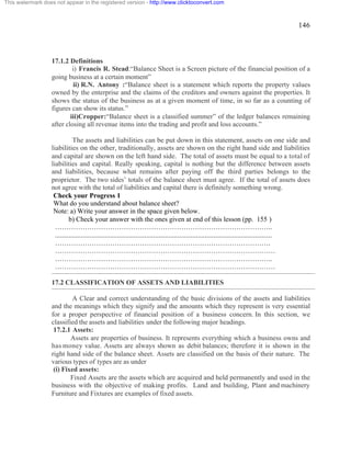 146 
This watermark does not appear in the registered version - http://www.clicktoconvert.com 
17.1.2 Definitions 
i) Francis R. Stead:“Balance Sheet is a Screen picture of the financial position of a 
going business at a certain moment” 
ii) R.N. Antony :“Balance sheet is a statement which reports the property values 
owned by the enterprise and the claims of the creditors and owners against the properties. It 
shows the status of the business as at a given moment of time, in so far as a counting of 
figures can show its status.” 
iii)Cropper:“Balance sheet is a classified summer” of the ledger balances remaining 
after closing all revenue items into the trading and profit and loss accounts.” 
The assets and liabilities can be put down in this statement, assets on one side and 
liabilities on the other, traditionally, assets are shown on the right hand side and liabilities 
and capital are shown on the left hand side. The total of assets must be equal to a total of 
liabilities and capital. Really speaking, capital is nothing but the difference between assets 
and liabilities, because what remains after paying off the third parties belongs to the 
proprietor. The two sides’ totals of the balance sheet must agree. If the total of assets does 
not agree with the total of liabilities and capital there is definitely something wrong. 
Check your Progress 1 
What do you understand about balance sheet? 
Note: a) Write your answer in the space given below. 
b) Check your answer with the ones given at end of this lesson (pp. 155 ) 
………………………………………………………………………………….. 
.............................................................................................................................. 
…………………………………………………………………………………. 
…………………………………………………………………………………… 
………………………………………………………………………………….. 
…………………………………………………………………………………… 
17.2 CLASSIFICATION OF ASSETS AND LIABILITIES 
A Clear and correct understanding of the basic divisions of the assets and liabilities 
and the meanings which they signify and the amounts which they represent is very essential 
for a proper perspective of financial position of a business concern. In this section, we 
classified the assets and liabilities under the following major headings. 
17.2.1 Assets: 
Assets are properties of business. It represents everything which a business owns and 
has money value. Assets are always shown as debit balances; therefore it is shown in the 
right hand side of the balance sheet. Assets are classified on the basis of their nature. The 
various types of types are as under 
(i) Fixed assets: 
Fixed Assets are the assets which are acquired and held permanently and used in the 
business with the objective of making profits. Land and building, Plant and machinery 
Furniture and Fixtures are examples of fixed assets. 
 