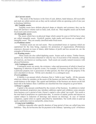 147 
This watermark does not appear in the registered version - http://www.clicktoconvert.com 
(ii) Current assets: 
The assets of the business in the form of cash, debtors, bank balances, bill receivable 
and stock are called current sets as they can be realized within an operating cycle of one year 
to discharge liabilities. 
(iii) Tangible assets: 
Tangible assets have definite physical shape or identity and existence; they can be 
seen, felt and have volume such as land, cash, stock etc. Thus tangible assets can be both 
fixed assets and current assets. 
(iv) Intangible assets: 
The assets which have no physical shape which cannot be seen or felt but have value 
are called intangible assets. Goodwill, patents, trade marks and licenses are examples of 
intangible assets. They are usually classified under fixed assets. 
(v) Fictitious assets: 
Fictitious assets are not real assets. Past accumulated losses or expenses which are 
capitalized for the time being, expenses for promotion of organizations (Preliminary 
expenses), discount on issue of shares, debit balance of profit and loss account etc, are the 
examples of fictitious assets. 
(vi) Wasting assets : 
These assets are also called depleting assets. Assets such as mines, Timber forests, 
quarries etc, which become exhausted in value by way of excavation of the minerals, cutting 
of wood etc, are known as wasting assets. Such assets are usually natural resources with 
physical limitations. 
(vii) Contingent assets: 
Contingent assets are assets, the existence, value and possession of which is based on 
happening or otherwise of specific events. For example, if a business firm has filed a suit for 
a particular property now is possession of other persons, the firm will get the property if the 
suit is decided in it favour. Till the suit is decided, it is a contingent asset. 
17.2.2 Liabilities: 
A liability is an amount which a business firm is ‘liable to pay’ legally. All the amounts 
which are claims by outsiders on the assets of the business are known as liabilities. They are 
credit balances in the ledger. The capital and liabilities of the business are shown on the left 
hand side in the balance sheet. Liabilities are classified into four categories as given below. 
i) Owner’s capital: 
Capital is the amount contributed by the owners of the business. In addition to initial 
capital introduced, proprietors may introduce additions capital and withdraws some amounts 
from business over a period of time. Owner’s capital is also called ‘net worth’. Net worth is 
the total fund of proprietors on a particulars date. It consists of capital, profits and interest on 
capital subject to reduction of drawings and interest on drawings. In case of limited 
companies, capital refers to capital subscribed by shareholders. Net worth refers to paid up 
equity capital plus reserves and profits, minus losses. 
i) Long term Liabilities: 
Liabilities repayable after specific duration of long period of time are called long term 
liabilities. They do not become due for payment in the ordinary ‘operating cycle’ of business 
 