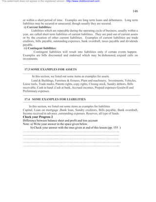 148 
This watermark does not appear in the registered version - http://www.clicktoconvert.com 
or within a short period of time. Examples are long term loans and debentures. Long term 
liabilities may be secured or unsecured, though usually they are secured. 
ii) Current liabilities: 
Liabilities which are repayable during the operating cycle of business, usually within a 
year, are called short term liabilities of current liabilities. They are paid out of current assets 
or by the creation of other current liabilities. Examples of current liabilities are trade 
creditors, bills payable, outstanding expenses, bank overdraft, taxes payable and dividends 
payable. 
iii) Contingent liabilities: 
Contingent liabilities will result into liabilities only if certain events happen. 
Examples are bills discounted and endorsed which may be dishonored, unpaid calls on 
investments. 
17.3 SOME EXAMPLES FOR ASSETS 
In this section, we listed out some items as examples for assets. 
Land & Buildings, Furniture & fixtures, Plant and machinery, Investments, Vehicles, 
Loose tools, Trade marks, Patents rights, copy rights, Closing stock, Sundry debtors, Bills 
receivable, Cash in hand ,Cash at bank, Accrued incomes, Prepaid expenses Goodwill and 
Preliminary expenses. 
17.4 SOME EXAMPLES FOR LIABILITIES 
In this section, we listed out some items as examples for liabilities 
Capital, Loan on mortgage ,Bank loan, Sundry creditors, Bills payable, Bank overdraft, 
Income received in advance ,outstanding expenses. Reserves, all type of funds. 
Check your Progress 2 
Difference between balance sheet and profit and loss account 
Note: a) Write your answer in the space given below. 
b) Check your answer with the ones given at end of this lesson (pp. 155 ) 
………………………………………………………………………………….. 
.............................................................................................................................. 
…………………………………………………………………………………. 
…………………………………………………………………………………… 
………………………………………………………………………………….. 
 