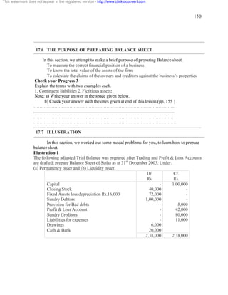 150 
17.6 THE PURPOSE OF PREPARING BALANCE SHEET 
In this section, we attempt to make a brief purpose of preparing Balance sheet. 
To measure the correct financial position of a business 
To know the total value of the assets of the firm 
To calculate the claims of the owners and creditors against the business’s properties 
Check your Progress 3 
Explain the terms with two examples each. 
1. Contingent liabilities 2. Fictitious assets: 
Note: a) Write your answer in the space given below. 
b) Check your answer with the ones given at end of this lesson (pp. 155 ) 
………………………………………………………………………………….. 
.............................................................................................................................. 
…………………………………………………………………………………. 
…………………………………………………………………………………… 
17.7 ILLUSTRATION 
In this section, we worked out some modal problems for you, to learn how to prepare 
balance sheet. 
Illustration-1 
The following adjusted Trial Balance was prepared after Trading and Profit & Loss Accounts 
are drafted; prepare Balance Sheet of Sutha as at 31st December 2005. Under. 
(a) Permanency order and (b) Liquidity order. 
Dr. 
Rs. 
Cr. 
Rs. 
Capital - 1,00,000 
Closing Stock 40,000 - 
Fixed Assets less depreciation Rs.16,000 72,000 - 
Sundry Debtors 1,00,000 - 
Provision for Bad debts - 5,000 
Profit & Loss Account - 42,000 
Sundry Creditors - 80,000 
Liabilities for expenses - 11,000 
Drawings 6,000 
Cash & Bank 20,000 
2,38,000 2,38,000 
This watermark does not appear in the registered version - http://www.clicktoconvert.com 
 
