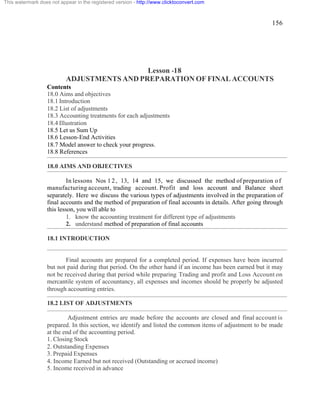 156 
This watermark does not appear in the registered version - http://www.clicktoconvert.com 
Lesson -18 
ADJUSTMENTS AND PREPARATION OF FINAL ACCOUNTS 
Contents 
18.0 Aims and objectives 
18.1 Introduction 
18.2 List of adjustments 
18.3 Accounting treatments for each adjustments 
18.4 Illustration 
18.5 Let us Sum Up 
18.6 Lesson-End Activities 
18.7 Model answer to check your progress. 
18.8 References 
18.0 AIMS AND OBJECTIVES 
In lessons Nos 1 2 , 13, 14 and 15, we discussed the method of preparation o f 
manufacturing account, trading account. Profit and loss account and Balance sheet 
separately. Here we discuss the various types of adjustments involved in the preparation of 
final accounts and the method of preparation of final accounts in details. After going through 
this lesson, you will able to 
1. know the accounting treatment for different type of adjustments 
2. understand method of preparation of final accounts 
18.1 INTRODUCTION 
Final accounts are prepared for a completed period. If expenses have been incurred 
but not paid during that period. On the other hand if an income has been earned but it may 
not be received during that period while preparing Trading and profit and Loss Account on 
mercantile system of accountancy, all expenses and incomes should be properly be adjusted 
through accounting entries. 
18.2 LIST OF ADJUSTMENTS 
Adjustment entries are made before the accounts are closed and final account is 
prepared. In this section, we identify and listed the common items of adjustment to be made 
at the end of the accounting period. 
1. Closing Stock 
2. Outstanding Expenses 
3. Prepaid Expenses 
4. Income Earned but not received (Outstanding or accrued income) 
5. Income received in advance 
 