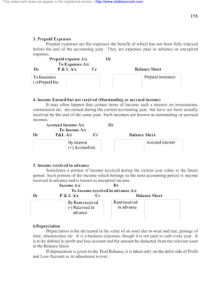 158 
This watermark does not appear in the registered version - http://www.clicktoconvert.com 
3. Prepaid Expenses 
Prepaid expenses are the expenses the benefit of which has not been fully enjoyed 
before the end of the accounting year. They are expenses paid in advance or unexpired 
expenses. 
Prepaid expense A/c Dr 
To Expenses A/c 
Dr P & L A/c Cr Balance Sheet 
To Insurance 
(-) Prepaid Ins. 
4. Income Earned but not received (Outstanding or accrued income) 
It may often happen that certain items of income such s interest on investments, 
commission etc. are earned during the current accounting year, but have not been actually 
received by the end of the same year. Such incomes are known as outstanding or accrued 
incomes. 
Accrued Income A/c Dr 
To Income A/c 
Dr P&L A/c Cr Balance Sheet 
5. Income received in advance 
Sometimes a portion of income received during the current year relate to the future 
period. Such portion of the income which belongs to the next accounting period is income 
received in advance and is known as unexpired income. 
Income A/c Dr 
To Income received in advance A/c 
Dr P & L A/c Cr Balance Sheet 
6.Depreciation 
Depreciation is the decreased in the value of an asset due to wear and tear, passage of 
time, obsolescence etc. It is a business expenses, though it is not paid in cash every year. It 
is to be debited to profit and loss account and the amount be deducted from the relevant asset 
in the Balance Sheet. 
If depreciation is given in the Trial Balance, it is taken only on the debit side of Profit 
and Loss Account as its adjustment is over. 
Prepaid insurance 
By interest 
(+) Accrued int. 
Accrued interest 
By Rent received 
(-) Received in 
advance 
Rent received 
in advance 
 