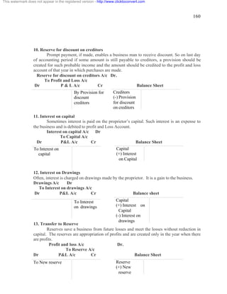 160 
This watermark does not appear in the registered version - http://www.clicktoconvert.com 
10. Reserve for discount on creditors 
Prompt payment, if made, enables a business man to receive discount. So on last day 
of accounting period if some amount is still payable to creditors, a provision should be 
created for such probable income and the amount should be credited to the profit and loss 
account of that year in which purchases are made. 
Reserve for discount on creditors A/c Dr. 
To Profit and Loss A/c 
Dr P & L A/c Cr Balance Sheet 
By Provision for 
discount 
creditors 
11. Interest on capital 
Creditors 
(-) Provision 
for discount 
on creditors 
Sometimes interest is paid on the proprietor’s capital. Such interest is an expense to 
the business and is debited to profit and Loss Account. 
Interest on capital A/c Dr 
To Capital A/c 
Dr P&L A/c Cr Balance Sheet 
To Interest on 
capital 
Capital 
(+) Interest 
on Capital 
12. Interest on Drawings 
Often, interest is charged on drawings made by the proprietor. It is a gain to the business. 
Drawings A/c Dr 
To Interest on drawings A/c 
Dr P&L A/c Cr Balance sheet 
To Interest 
on drawings 
13. Transfer to Reserve 
Capital 
(+) Interest on 
Capital 
(-) Interest on 
drawings 
Reserves save a business from future losses and meet the losses without reduction in 
capital. The reserves are appropriation of profits and are created only in the year when there 
are profits. 
Profit and loss A/c Dr. 
To Reserve A/c 
Dr P&L A/c Cr Balance Sheet 
To New reserve 
Reserve 
(+) New 
reserve 
 