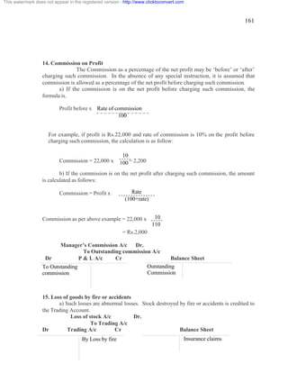 161 
This watermark does not appear in the registered version - http://www.clicktoconvert.com 
14. Commission on Profit 
The Commission as a percentage of the net profit may be ‘before’ or ‘after’ 
charging such commission. In the absence of any special instruction, it is assumed that 
commission is allowed as a percentage of the net profit before charging such commission. 
a) If the commission is on the net profit before charging such commission, the 
formula is. 
Profit before x 
Rate of commission 
100 
For example, if profit is Rs.22,000 and rate of commission is 10% on the profit before 
charging such commission, the calculation is as follow: 
10 
100 
Commission = 22,000 x = 2,200 
b) If the commission is on the net profit after charging such commission, the amount 
is calculated as follows: 
Commission = Profit x 
Rate 
(100+rate) 
Commission as per above example = 22,000 x 
= Rs.2,000 
Manager’s Commission A/c Dr. 
10 
110 
To Outstanding commission A/c 
Dr P & L A/c Cr Balance Sheet 
To Outstanding 
commission 
15. Loss of goods by fire or accidents 
Outstanding 
Commission 
a) Such losses are abnormal losses. Stock destroyed by fire or accidents is credited to 
the Trading Account. 
Loss of stock A/c Dr. 
To Trading A/c 
Dr Trading A/c Cr Balance Sheet 
By Loss by fire 
Insurance claims 
 