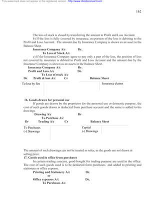 162 
This watermark does not appear in the registered version - http://www.clicktoconvert.com 
The loss of stock is closed by transferring the amount to Profit and Loss Account. 
b) If the loss is fully covered by insurance, no portion of the loss is debiting to the 
Profit and Loss Account. The amount due by Insurance Company is shown as an asset in the 
Balance Sheet. 
Insurance Company A/c Dr. 
To Loss of Stock A/c 
c) If the Insurance Company agree to pay only a part of the loss, the position of loss 
not covered by insurance is debited to Profit and Loss Account and the amount due by the 
Insurance Company is shown as an assets in the Balance Sheet. 
Insurance Company A/c Dr. 
Profit and Loss A/c Dr. 
To Loss of stock A/c 
Dr Profit & loss A/c Cr Balance Sheet 
16. Goods drawn for personal use 
If goods are drawn by the proprietor for the personal use or domestic purpose, the 
cost of such goods drawn is deducted from purchase account and the same is added to his 
drawings. 
Drawing A/c Dr 
To Purchase A/c 
Dr Trading A/c Cr Balance Sheet 
The amount of such drawings can not be treated as sales, as the goods are not drawn at 
selling price. 
17. Goods used in office from purchases 
In certain trading concern, good bought for trading purpose are used in the office. 
The cost of such goods used is to be deducted form purchases and added to printing and 
stationery or office expense. 
Printing and Stationery A/c Dr. 
or 
Office expenses A/c Dr. 
To Purchases A/c 
To Purchases 
(-) Drawings 
Capital 
(-) Drawings 
To loss by fire 
Insurance claims 
 